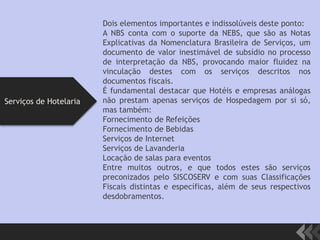 Dois elementos importantes e indissolúveis deste ponto:
A NBS conta com o suporte da NEBS, que são as Notas
Explicativas da Nomenclatura Brasileira de Serviços, um
documento de valor inestimável de subsídio no processo
de interpretação da NBS, provocando maior fluidez na
vinculação destes com os serviços descritos nos
documentos fiscais.
É fundamental destacar que Hotéis e empresas análogas
não prestam apenas serviços de Hospedagem por si só,
mas também:
Fornecimento de Refeições
Fornecimento de Bebidas
Serviços de Internet
Serviços de Lavanderia
Locação de salas para eventos
Entre muitos outros, e que todos estes são serviços
preconizados pelo SISCOSERV e com suas Classificações
Fiscais distintas e específicas, além de seus respectivos
desdobramentos.
Serviços de Hotelaria
 