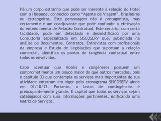 Há um corpo estranho que pode ser inerente à relação do Hotel
com o Hóspede, conhecido como “Agente de Viagem”, brasileiros
ou estrangeiros. Este personagem não é protagonista, mas
certamente é um coadjuvante que pode confundir a efetivação
do entendimento de Relação Contratual. Este cenário, com certa
facilidade, pode ser detectado e desmistificado por uma
Consultoria especializada em SISCOSERV que, subsidiada na
análise de Documentos, Contratos, Entrevistas com profissionais
da empresa e Estudo de Legislações que suportam a relação
comercial, identifica os pontos de tangência contratual entre
todos os envolvidos.
Cabe acentuar que Hotéis e congêneres possuem um
comprometimento um pouco maior do que outros mercados, pois
o capitulo 03 que contempla os serviços mais importantes de sua
atividade entraram em vigor pelo cronograma SISCOSERV ainda
em 01/10/12. Portanto, o lastro de contingências é
preocupantemente grande. É capital que todos os serviços sejam
catalogados com suas informações pertinentes, edificando uma
Matriz de Serviços.
 
