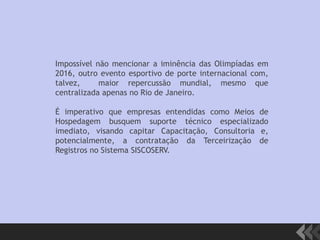 Impossível não mencionar a iminência das Olimpíadas em
2016, outro evento esportivo de porte internacional com,
talvez, maior repercussão mundial, mesmo que
centralizada apenas no Rio de Janeiro.
É imperativo que empresas entendidas como Meios de
Hospedagem busquem suporte técnico especializado
imediato, visando capitar Capacitação, Consultoria e,
potencialmente, a contratação da Terceirização de
Registros no Sistema SISCOSERV.
 