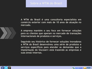 Sobre a WTM do Brasil
A WTM do Brasil é uma consultoria especialista em
comércio exterior com mais de 10 anos de atuação no
mercado.
A empresa mantém o seu foco em fornecer soluções
para os clientes que operam no mercado de transações
internacionais de produtos e serviços.
Seguindo seu histórico de fornecer soluções inovadoras
a WTM do Brasil desenvolveu uma série de produtos e
serviços específicos para atender as demandas que a
implantação do Siscoserv está trazendo as empresas e
suas áreas internas.
 