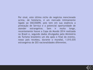 Por sinal, este último nicho de negócios mencionado
acima, de hotelaria, é um mercado intimamente
ligado ao SISCOSERV, pois tem em sua essência a
prestação de Serviço e a potencial oportunidade de
atender estrangeiros. Sem ir muito longe,
recentemente houve a Copa do Mundo 2014 realizada
no Brasil e, segundo dados divulgados pelo Ministério
do Turismo brasileiro um dia após o final do evento,
nosso país recebeu, durante o mundial, 1.015.035
estrangeiros de 203 nacionalidades diferentes.
 