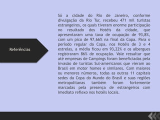 Só a cidade do Rio de Janeiro, conforme
divulgação da Rio Tur, recebeu 471 mil turistas
estrangeiros, os quais tiveram enorme participação
no resultado dos Hotéis da cidade, que
apresentaram uma taxa de ocupação de 93,8%,
com um pico de 97,66% na final da Copa. Para o
período regular da Copa, nos Hotéis de 3 e 4
estrelas, a média ficou em 93,22% e os albergues
registraram 86% de ocupação. Vale ressaltar que
até empresas de Campings foram beneficiadas pela
invasão de turistas Sul-americanos que vieram ao
Brasil em motor homes e similares. Com maiores
ou menores números, todas as outras 11 capitais
sedes da Copa do Mundo do Brasil e suas regiões
metropolitanas também foram fortemente
marcadas pela presença de estrangeiros com
imediato reflexo nos hotéis locais.
Referências
 