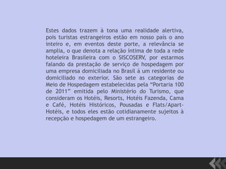 Estes dados trazem à tona uma realidade alertiva,
pois turistas estrangeiros estão em nosso país o ano
inteiro e, em eventos deste porte, a relevância se
amplia, o que denota a relação íntima de toda a rede
hoteleira Brasileira com o SISCOSERV, por estarmos
falando da prestação de serviço de hospedagem por
uma empresa domiciliada no Brasil á um residente ou
domiciliado no exterior. São sete as categorias de
Meio de Hospedagem estabelecidas pela “Portaria 100
de 2011” emitida pelo Ministério do Turismo, que
consideram os Hotéis, Resorts, Hotéis Fazenda, Cama
e Café, Hotéis Históricos, Pousadas e Flats/Apart-
Hotéis, e todos eles estão cotidianamente sujeitos à
recepção e hospedagem de um estrangeiro.
 