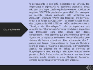 O preocupante é que esta modalidade de serviço, tão
importante e expressiva na economia brasileira, ainda
não tem uma repercussão equivalente em estatísticas de
registros SISCOSERV publicadas pelo MDIC. Por exemplo,
no recente estudo publicado pelo Ministério em
Maio/2014 chamado “Perfil dos Negócios em Serviços:
Brasil e os Países da Copa 2014”, as classificações fiscais
dos conjuntos de NBS 1.0303 e 1.0304, ambos relativos á
“Serviços de Hospedagem”, não protagonizam nas
relações dos 10 principais Serviços vendidos e adquiridos
nas transações com estes países (em dados
consolidados), mas sabemos que possivelmente deveriam
figurar se os registros estivessem sendo efetuados pelo
sistema de hotelaria nacional. Ilustrativamente, dos 31
países que foram representados na Copa do Mundo e
sobre os quais o relatório é construído, individualmente
apenas nas páginas de 19 países os Serviços de
Hospedagem encontram algum destaque, embora muito
pequeno. Referências assim nos levam a crer que é um
mercado ainda arredio à esta Obrigação Acessória,
cenário que precisa ser revertido com urgência.
Esclarecimentos
 