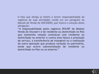 O fato que obriga os Hotéis a terem responsabilidade de
registros de suas atividades reside em um parágrafo do
Manual de Venda do SISCOSERV, que ilustra o coração desta
obrigação:
“A responsabilidade pelos registros RVS/RF do Módulo
Venda do Siscoserv é do residente ou domiciliado no País
que mantenha relação contratual com residente ou
domiciliado no exterior e contra este fature a prestação
de serviço, a transferência de intangível ou a realização
de outra operação que produza variação no patrimônio,
ainda que ocorra subcontratação de residente ou
domiciliado no País ou no exterior.”
 