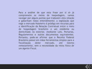 Para a análise de que esta frase por si só já
compromete os meios de hospedagem, vamos
navegar por alguns pontos que traduzem esta relação
e gabaritam nosso entendimento: a legislação que
rege o mercado Hoteleiro é pródiga em recursos para
a identificação da Relação Contratual entre o meio
de hospedagem brasileiro e um residente ou
domiciliado no exterior, mediante Leis, Portarias,
Regulamentos e outros documentos equivalentes.
Portanto, pode-se afirmar que a Receita Federal
Brasileira possui em mãos ferramentas simples para a
fiscalização deste mercado, até mesmo
remotamente, sem a necessidade da visita física de
um Agente Fiscal.
 