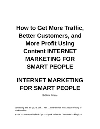 How to Get More Traffic,
Better Customers, and
More Profit Using
Content INTERNET
MARKETING FOR
SMART PEOPLE
INTERNET MARKETING
FOR SMART PEOPLE
By Sonia Simone
Something tells me you’re just … well … smarter than most people looking to
market online.
You’re not interested in lame “get rich quick” schemes. You’re not looking for a
 