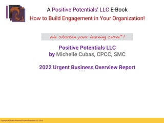 Copyright All Rights Reserved Positive Potentials LLC- 2019
We shorten your learning curve™!
A Positive Potentials’ LLC E-Book
How to Build Engagement in Your Organization!
Positive Potentials LLC
by Michelle Cubas, CPCC, SMC
2022 Urgent Business Overview Report
 