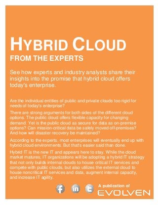 HYBRID CLOUD
FROM THE EXPERTS
See how experts and industry analysts share their
insights into the promise that hybrid cloud offers
today's enterprise.

Are the individual entities of public and private clouds too rigid for
needs of today's enterprise?
There are strong arguments for both sides of the different cloud
options. The public cloud offers flexible capacity for changing
demand. Yet is the public cloud as secure for data as on-premise
options? Can mission-critical data be safely moved off-premises?
And how will disaster recovery be maintained?
According to the experts, most enterprises will eventually end up with
hybrid cloud environments. But that's easier said than done.
Hybrid IT is the new IT and appears here to stay. While the cloud
market matures, IT organizations will be adopting a hybrid IT strategy
that not only builds internal clouds to house critical IT services and
compete with public clouds, but also utilizes the external cloud to
house noncritical IT services and data, augment internal capacity,
and increase IT agility.
                                                 A publication of
                                                         Sasha Gilenson

                                                           [Pick the date]
 