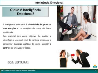 Inteligência Emocional
PMO EXPERT ©2017 Todos os direitos reservados
A Inteligência emocional é a habilidade de gerenciar
suas emoções e as emoções do outro, de forma
equilibrada.
Este material tem como objetivo lhe auxiliar a
identificar o seu atual nível de controle emocional e
apresentar maneiras práticas de como assumir o
controle de uma vez por todas.
O que é Inteligência
Emocional?
3
 