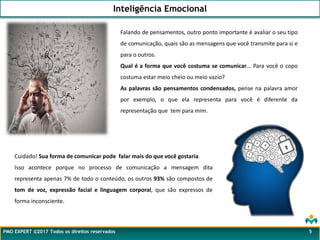 Falando de pensamentos, outro ponto importante é avaliar o seu tipo
de comunicação, quais são as mensagens que você transmite para si e
para o outros.
Qual é a forma que você costuma se comunicar... Para você o copo
costuma estar meio cheio ou meio vazio?
As palavras são pensamentos condensados, pense na palavra amor
por exemplo, o que ela representa para você é diferente da
representação que tem para mim.
Inteligência Emocional
PMO EXPERT ©2017 Todos os direitos reservados 5
Cuidado! Sua forma de comunicar pode falar mais do que você gostaria.
Isso acontece porque no processo de comunicação a mensagem dita
representa apenas 7% de todo o conteúdo, os outros 93% são compostos de
tom de voz, expressão facial e linguagem corporal, que são expressos de
forma inconsciente.
 