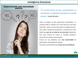 Inteligência Emocional
PMO EXPERT ©2017 Todos os direitos reservados 7
Todas as situações da vida proporcionam aprendizado, e o
resultado pode ser avaliado com a ótica otimista ou de forma
pessimista... Qual a sua forma de encarar as situações da vida?
Desenvolvendo uma mentalidade
positiva
“É o mundo interno, ou seja, os pensamentos, os
sentimentos e as fantasias que fazem seu mundo
exterior.” Joseph Murphy
Para mudar o padrão de pensamentos, a primeira dica é você
decidir que quer ver as coisas de um novo jeito, desenvolver
uma nova maneira de encarar as situações cotidianas,
assumindo uma atitude mental positiva.
Procure ver nos problemas uma nova oportunidade de
aprendizado e desenvolvimento pessoal.
Aos poucos você perceberá que é maior que seus problemas.
 