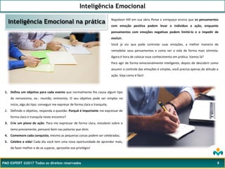 Inteligência Emocional
PMO EXPERT ©2017 Todos os direitos reservados 8
Napoleon Hill em sua obra Pense e enriqueça ensina que os pensamentos
com emoção positiva podem levar o indivíduo a ação, enquanto
pensamentos com emoções negativas podem limitá-lo e o impedir de
evoluir.
Você já viu que pode controlar suas emoções, a melhor maneira de
remodelar seus pensamentos e como ver a vida de forma mais otimista.
Agora é hora de colocar esse conhecimento em prática. Vamos lá?
Para agir de forma emocionalmente inteligente, depois de descobrir como
assumir o controle das emoções é simples, você precisa apenas de atitude e
ação. Veja como é fácil:
Inteligência Emocional na prática
1. Defina um objetivo para cada evento que normalmente lhe causa algum tipo
de nervosismo, ex.: reunião, entrevista. O seu objetivo pode ser simples no
início, algo do tipo: conseguir me expresar de forma clara e tranquila;
2. Definido o objetivo, responda a questão: Porquê é importante me expressar de
forma clara e tranquila neste encontro?
3. Crie um plano de ação: Para me expressar de forma clara, estudarei sobre o
tema previamente, pensarei bem nas palavras que direi.
4. Comemore cada conquista, mesmo as pequenas coisas podem ser celebradas;
5. Celebre a vida! Cada dia você tem uma nova oportunidade de aprender mais,
de fazer melhor e de se superar, aproveite ese privilégio!
 
