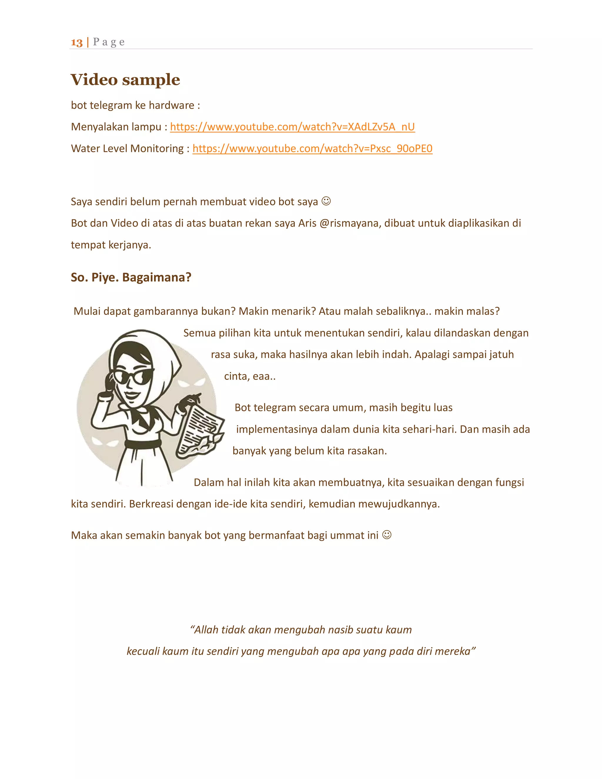 13 | P a g e
Video sample
bot telegram ke hardware :
Menyalakan lampu : https://www.youtube.com/watch?v=XAdLZv5A_nU
Water Level Monitoring : https://www.youtube.com/watch?v=Pxsc_90oPE0
Saya sendiri belum pernah membuat video bot saya 
Bot dan Video di atas di atas buatan rekan saya Aris @rismayana, dibuat untuk diaplikasikan di
tempat kerjanya.
So. Piye. Bagaimana?
Mulai dapat gambarannya bukan? Makin menarik? Atau malah sebaliknya.. makin malas?
Semua pilihan kita untuk menentukan sendiri, kalau dilandaskan dengan
rasa suka, maka hasilnya akan lebih indah. Apalagi sampai jatuh
cinta, eaa..
Bot telegram secara umum, masih begitu luas
implementasinya dalam dunia kita sehari-hari. Dan masih ada
banyak yang belum kita rasakan.
Dalam hal inilah kita akan membuatnya, kita sesuaikan dengan fungsi
kita sendiri. Berkreasi dengan ide-ide kita sendiri, kemudian mewujudkannya.
Maka akan semakin banyak bot yang bermanfaat bagi ummat ini 
“Allah tidak akan mengubah nasib suatu kaum
kecuali kaum itu sendiri yang mengubah apa apa yang pada diri mereka”
 