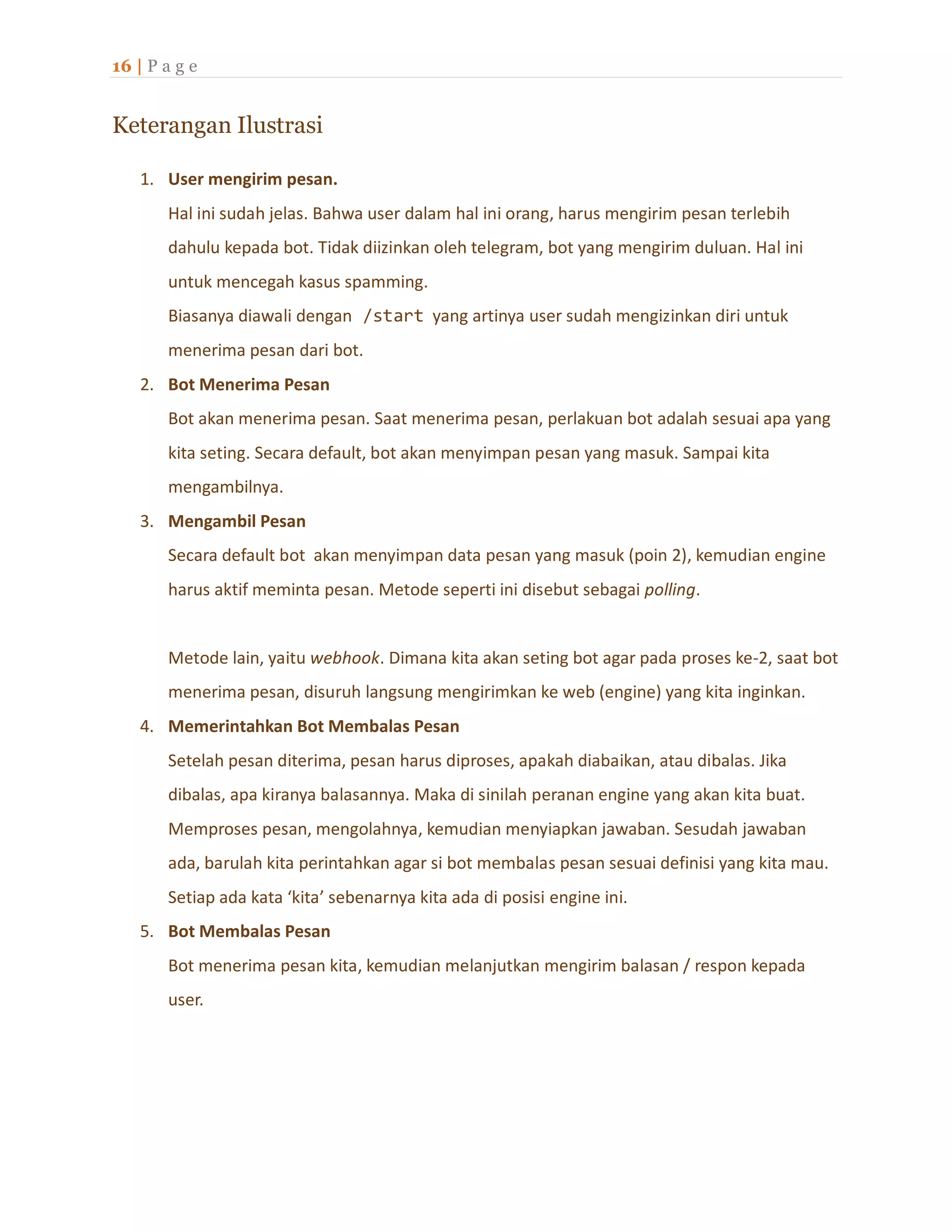 16 | P a g e
Keterangan Ilustrasi
1. User mengirim pesan.
Hal ini sudah jelas. Bahwa user dalam hal ini orang, harus mengirim pesan terlebih
dahulu kepada bot. Tidak diizinkan oleh telegram, bot yang mengirim duluan. Hal ini
untuk mencegah kasus spamming.
Biasanya diawali dengan /start yang artinya user sudah mengizinkan diri untuk
menerima pesan dari bot.
2. Bot Menerima Pesan
Bot akan menerima pesan. Saat menerima pesan, perlakuan bot adalah sesuai apa yang
kita seting. Secara default, bot akan menyimpan pesan yang masuk. Sampai kita
mengambilnya.
3. Mengambil Pesan
Secara default bot akan menyimpan data pesan yang masuk (poin 2), kemudian engine
harus aktif meminta pesan. Metode seperti ini disebut sebagai polling.
Metode lain, yaitu webhook. Dimana kita akan seting bot agar pada proses ke-2, saat bot
menerima pesan, disuruh langsung mengirimkan ke web (engine) yang kita inginkan.
4. Memerintahkan Bot Membalas Pesan
Setelah pesan diterima, pesan harus diproses, apakah diabaikan, atau dibalas. Jika
dibalas, apa kiranya balasannya. Maka di sinilah peranan engine yang akan kita buat.
Memproses pesan, mengolahnya, kemudian menyiapkan jawaban. Sesudah jawaban
ada, barulah kita perintahkan agar si bot membalas pesan sesuai definisi yang kita mau.
Setiap ada kata ‘kita’ sebenarnya kita ada di posisi engine ini.
5. Bot Membalas Pesan
Bot menerima pesan kita, kemudian melanjutkan mengirim balasan / respon kepada
user.
 