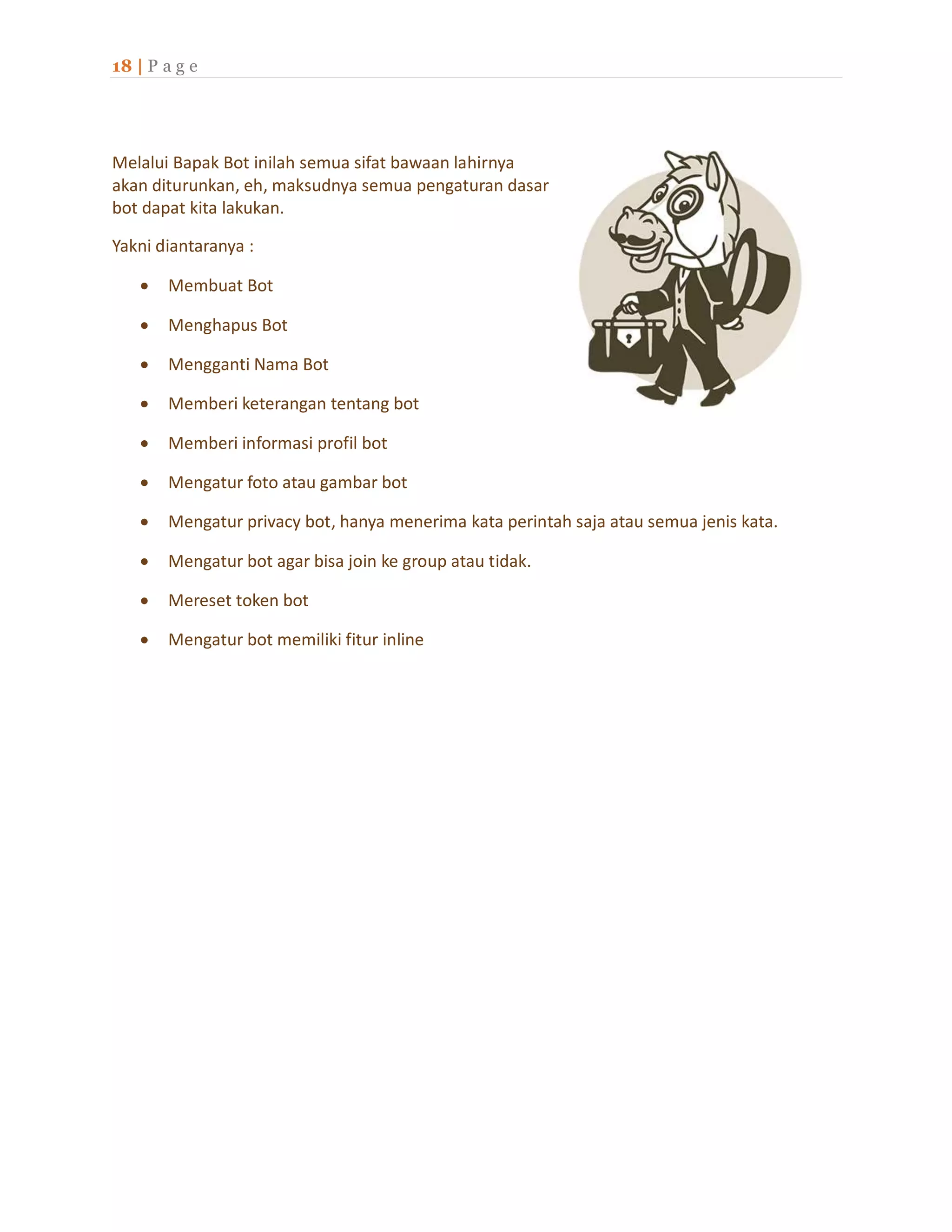 18 | P a g e
Melalui Bapak Bot inilah semua sifat bawaan lahirnya
akan diturunkan, eh, maksudnya semua pengaturan dasar
bot dapat kita lakukan.
Yakni diantaranya :
 Membuat Bot
 Menghapus Bot
 Mengganti Nama Bot
 Memberi keterangan tentang bot
 Memberi informasi profil bot
 Mengatur foto atau gambar bot
 Mengatur privacy bot, hanya menerima kata perintah saja atau semua jenis kata.
 Mengatur bot agar bisa join ke group atau tidak.
 Mereset token bot
 Mengatur bot memiliki fitur inline
 