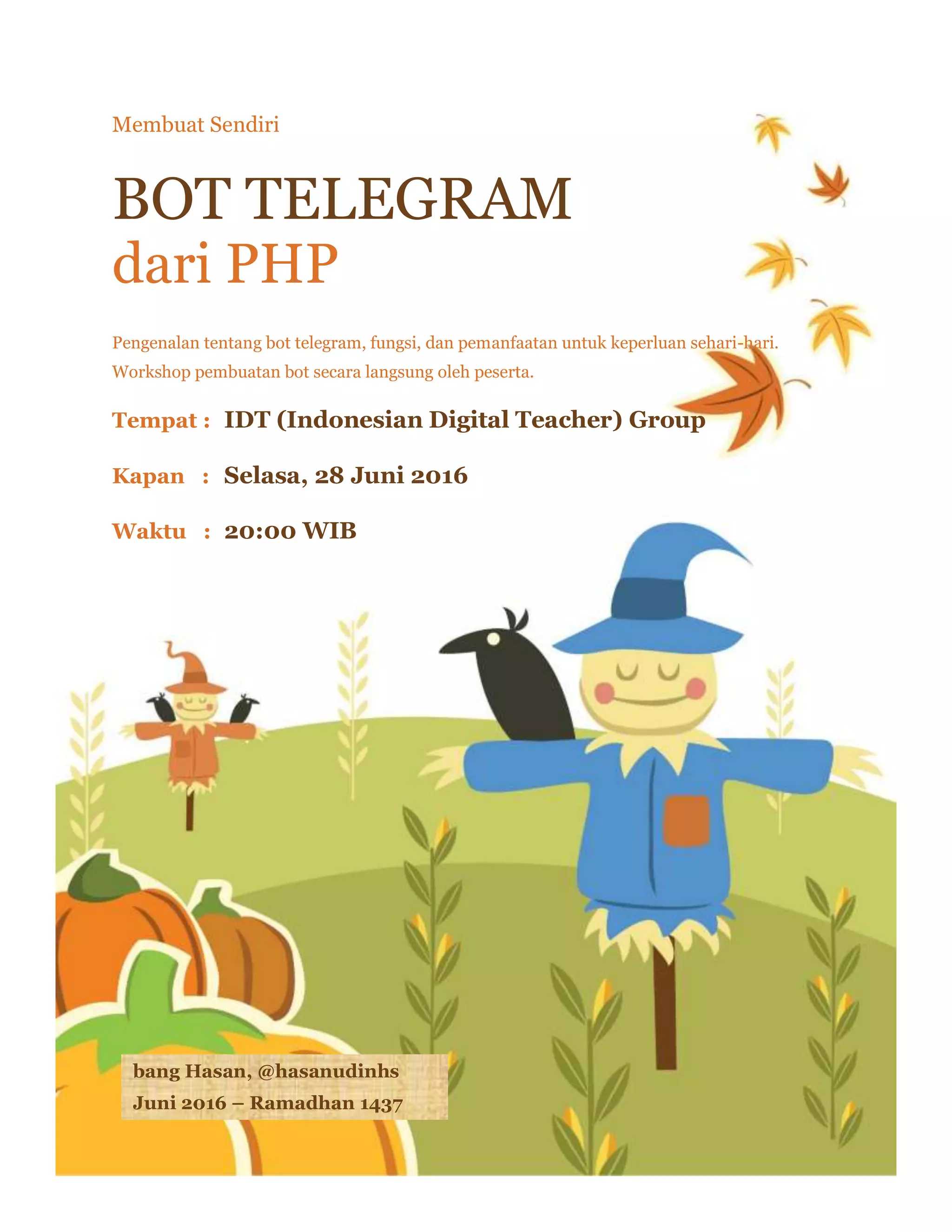 1 | P a g e
Membuat Sendiri
BOT TELEGRAM
dari PHP
Pengenalan tentang bot telegram, fungsi, dan pemanfaatan untuk keperluan sehari-hari.
Workshop pembuatan bot secara langsung oleh peserta.
Tempat : IDT (Indonesian Digital Teacher) Group
Kapan : Selasa, 28 Juni 2016
Waktu : 20:00 WIB
bang Hasan, @hasanudinhs
Juni 2016 – Ramadhan 1437
 