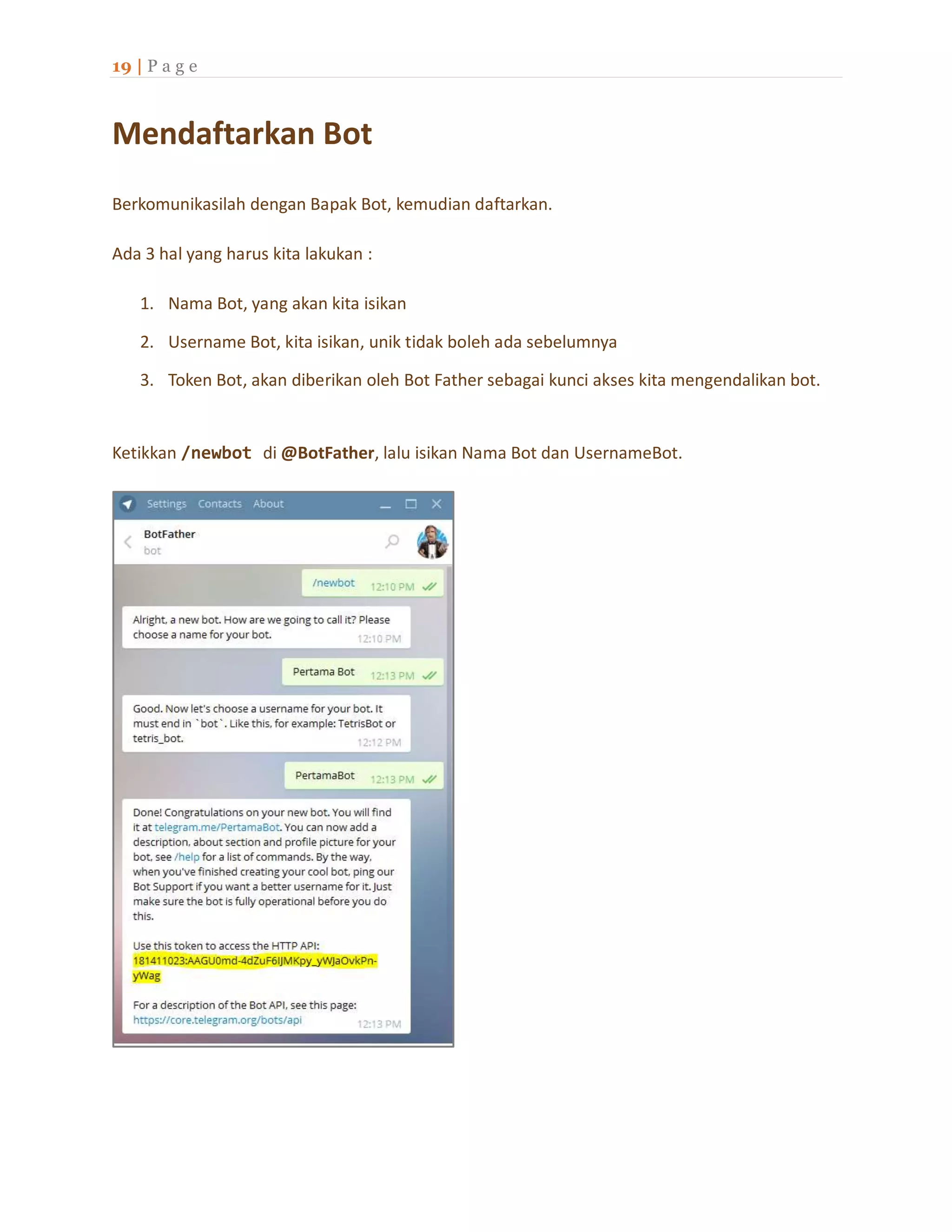 19 | P a g e
Mendaftarkan Bot
Berkomunikasilah dengan Bapak Bot, kemudian daftarkan.
Ada 3 hal yang harus kita lakukan :
1. Nama Bot, yang akan kita isikan
2. Username Bot, kita isikan, unik tidak boleh ada sebelumnya
3. Token Bot, akan diberikan oleh Bot Father sebagai kunci akses kita mengendalikan bot.
Ketikkan /newbot di @BotFather, lalu isikan Nama Bot dan UsernameBot.
 