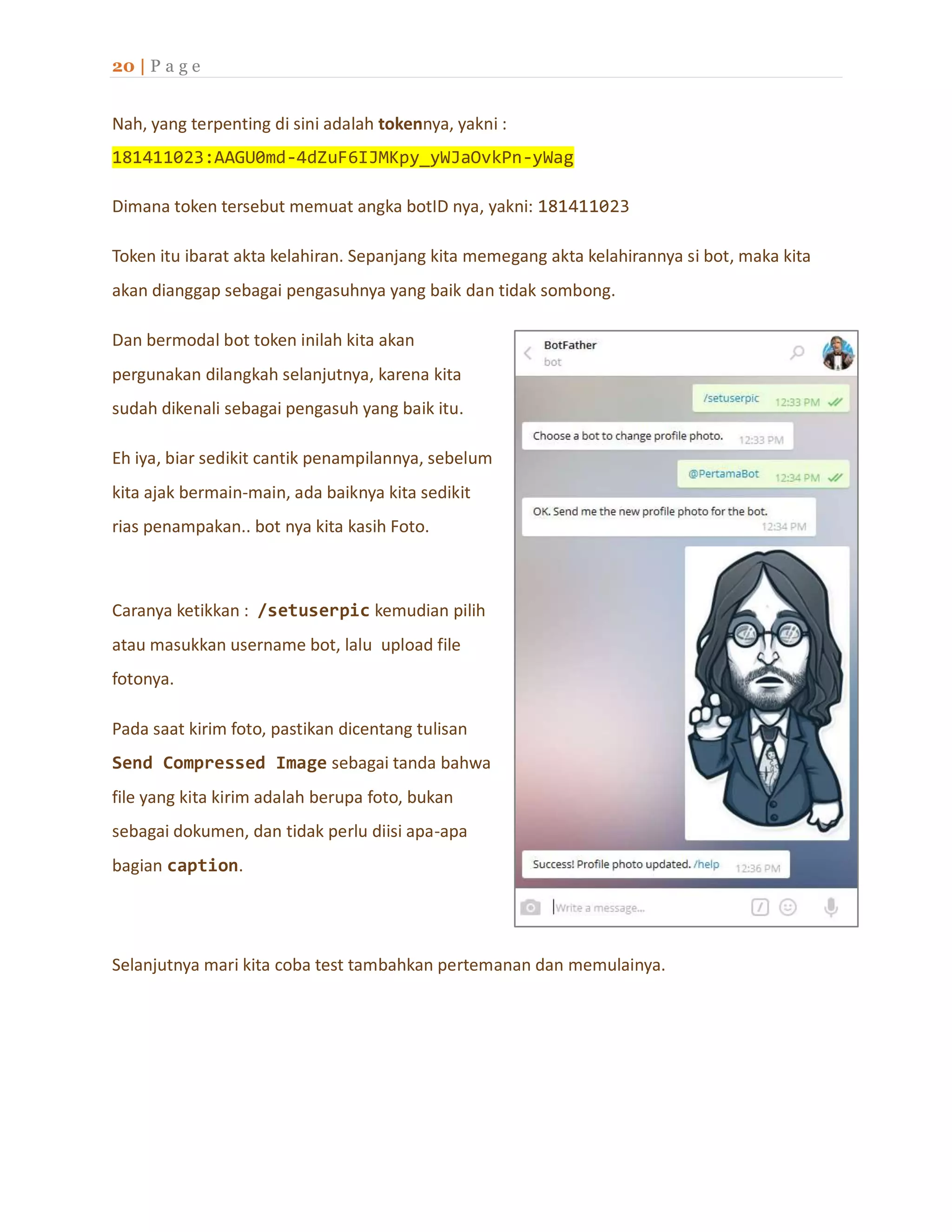 20 | P a g e
Nah, yang terpenting di sini adalah tokennya, yakni :
181411023:AAGU0md-4dZuF6IJMKpy_yWJaOvkPn-yWag
Dimana token tersebut memuat angka botID nya, yakni: 181411023
Token itu ibarat akta kelahiran. Sepanjang kita memegang akta kelahirannya si bot, maka kita
akan dianggap sebagai pengasuhnya yang baik dan tidak sombong.
Dan bermodal bot token inilah kita akan
pergunakan dilangkah selanjutnya, karena kita
sudah dikenali sebagai pengasuh yang baik itu.
Eh iya, biar sedikit cantik penampilannya, sebelum
kita ajak bermain-main, ada baiknya kita sedikit
rias penampakan.. bot nya kita kasih Foto.
Caranya ketikkan : /setuserpic kemudian pilih
atau masukkan username bot, lalu upload file
fotonya.
Pada saat kirim foto, pastikan dicentang tulisan
Send Compressed Image sebagai tanda bahwa
file yang kita kirim adalah berupa foto, bukan
sebagai dokumen, dan tidak perlu diisi apa-apa
bagian caption.
Selanjutnya mari kita coba test tambahkan pertemanan dan memulainya.
 