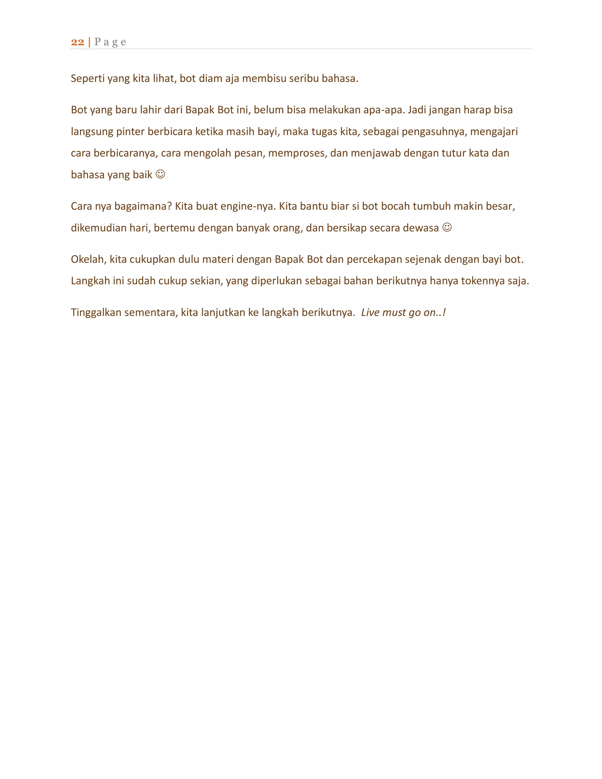 22 | P a g e
Seperti yang kita lihat, bot diam aja membisu seribu bahasa.
Bot yang baru lahir dari Bapak Bot ini, belum bisa melakukan apa-apa. Jadi jangan harap bisa
langsung pinter berbicara ketika masih bayi, maka tugas kita, sebagai pengasuhnya, mengajari
cara berbicaranya, cara mengolah pesan, memproses, dan menjawab dengan tutur kata dan
bahasa yang baik 
Cara nya bagaimana? Kita buat engine-nya. Kita bantu biar si bot bocah tumbuh makin besar,
dikemudian hari, bertemu dengan banyak orang, dan bersikap secara dewasa 
Okelah, kita cukupkan dulu materi dengan Bapak Bot dan percekapan sejenak dengan bayi bot.
Langkah ini sudah cukup sekian, yang diperlukan sebagai bahan berikutnya hanya tokennya saja.
Tinggalkan sementara, kita lanjutkan ke langkah berikutnya. Live must go on..!
 