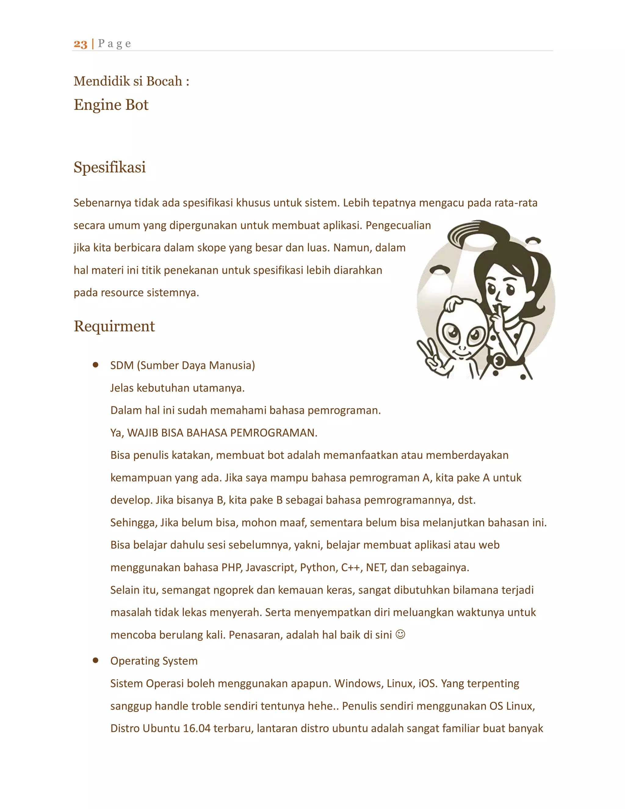 23 | P a g e
Mendidik si Bocah :
Engine Bot
Spesifikasi
Sebenarnya tidak ada spesifikasi khusus untuk sistem. Lebih tepatnya mengacu pada rata-rata
secara umum yang dipergunakan untuk membuat aplikasi. Pengecualian
jika kita berbicara dalam skope yang besar dan luas. Namun, dalam
hal materi ini titik penekanan untuk spesifikasi lebih diarahkan
pada resource sistemnya.
Requirment
 SDM (Sumber Daya Manusia)
Jelas kebutuhan utamanya.
Dalam hal ini sudah memahami bahasa pemrograman.
Ya, WAJIB BISA BAHASA PEMROGRAMAN.
Bisa penulis katakan, membuat bot adalah memanfaatkan atau memberdayakan
kemampuan yang ada. Jika saya mampu bahasa pemrograman A, kita pake A untuk
develop. Jika bisanya B, kita pake B sebagai bahasa pemrogramannya, dst.
Sehingga, Jika belum bisa, mohon maaf, sementara belum bisa melanjutkan bahasan ini.
Bisa belajar dahulu sesi sebelumnya, yakni, belajar membuat aplikasi atau web
menggunakan bahasa PHP, Javascript, Python, C++, NET, dan sebagainya.
Selain itu, semangat ngoprek dan kemauan keras, sangat dibutuhkan bilamana terjadi
masalah tidak lekas menyerah. Serta menyempatkan diri meluangkan waktunya untuk
mencoba berulang kali. Penasaran, adalah hal baik di sini 
 Operating System
Sistem Operasi boleh menggunakan apapun. Windows, Linux, iOS. Yang terpenting
sanggup handle troble sendiri tentunya hehe.. Penulis sendiri menggunakan OS Linux,
Distro Ubuntu 16.04 terbaru, lantaran distro ubuntu adalah sangat familiar buat banyak
 
