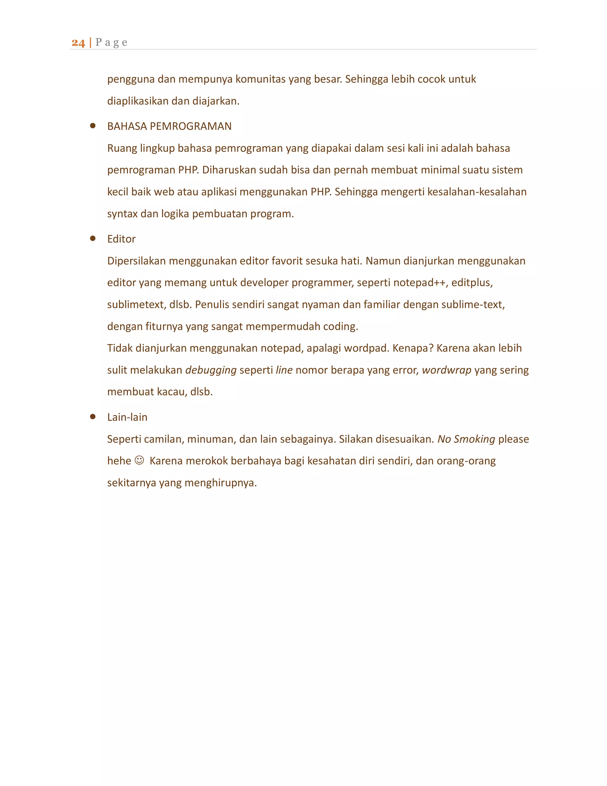 24 | P a g e
pengguna dan mempunya komunitas yang besar. Sehingga lebih cocok untuk
diaplikasikan dan diajarkan.
 BAHASA PEMROGRAMAN
Ruang lingkup bahasa pemrograman yang diapakai dalam sesi kali ini adalah bahasa
pemrograman PHP. Diharuskan sudah bisa dan pernah membuat minimal suatu sistem
kecil baik web atau aplikasi menggunakan PHP. Sehingga mengerti kesalahan-kesalahan
syntax dan logika pembuatan program.
 Editor
Dipersilakan menggunakan editor favorit sesuka hati. Namun dianjurkan menggunakan
editor yang memang untuk developer programmer, seperti notepad++, editplus,
sublimetext, dlsb. Penulis sendiri sangat nyaman dan familiar dengan sublime-text,
dengan fiturnya yang sangat mempermudah coding.
Tidak dianjurkan menggunakan notepad, apalagi wordpad. Kenapa? Karena akan lebih
sulit melakukan debugging seperti line nomor berapa yang error, wordwrap yang sering
membuat kacau, dlsb.
 Lain-lain
Seperti camilan, minuman, dan lain sebagainya. Silakan disesuaikan. No Smoking please
hehe  Karena merokok berbahaya bagi kesahatan diri sendiri, dan orang-orang
sekitarnya yang menghirupnya.
 