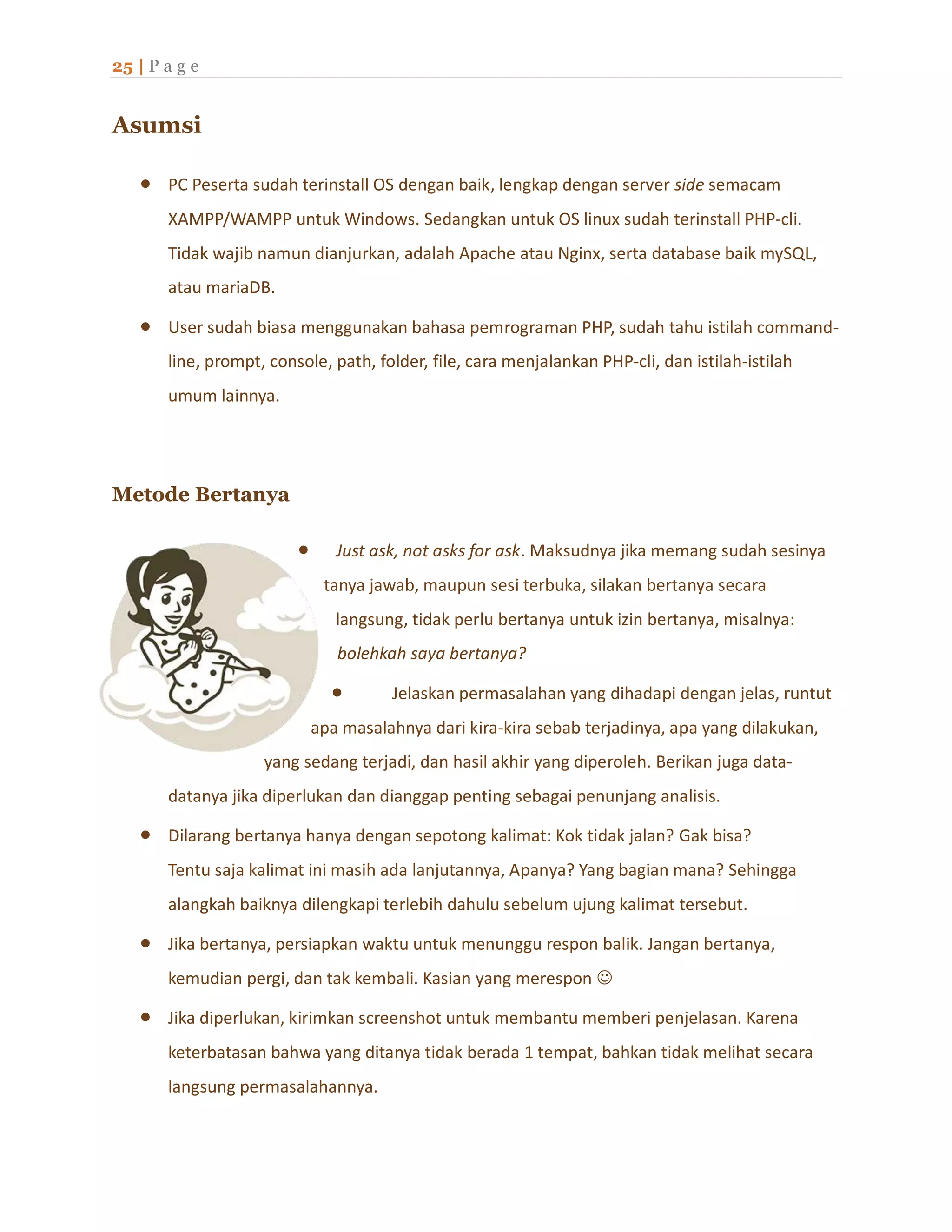 25 | P a g e
Asumsi
 PC Peserta sudah terinstall OS dengan baik, lengkap dengan server side semacam
XAMPP/WAMPP untuk Windows. Sedangkan untuk OS linux sudah terinstall PHP-cli.
Tidak wajib namun dianjurkan, adalah Apache atau Nginx, serta database baik mySQL,
atau mariaDB.
 User sudah biasa menggunakan bahasa pemrograman PHP, sudah tahu istilah command-
line, prompt, console, path, folder, file, cara menjalankan PHP-cli, dan istilah-istilah
umum lainnya.
Metode Bertanya
 Just ask, not asks for ask. Maksudnya jika memang sudah sesinya
tanya jawab, maupun sesi terbuka, silakan bertanya secara
langsung, tidak perlu bertanya untuk izin bertanya, misalnya:
bolehkah saya bertanya?
 Jelaskan permasalahan yang dihadapi dengan jelas, runtut
apa masalahnya dari kira-kira sebab terjadinya, apa yang dilakukan,
yang sedang terjadi, dan hasil akhir yang diperoleh. Berikan juga data-
datanya jika diperlukan dan dianggap penting sebagai penunjang analisis.
 Dilarang bertanya hanya dengan sepotong kalimat: Kok tidak jalan? Gak bisa?
Tentu saja kalimat ini masih ada lanjutannya, Apanya? Yang bagian mana? Sehingga
alangkah baiknya dilengkapi terlebih dahulu sebelum ujung kalimat tersebut.
 Jika bertanya, persiapkan waktu untuk menunggu respon balik. Jangan bertanya,
kemudian pergi, dan tak kembali. Kasian yang merespon 
 Jika diperlukan, kirimkan screenshot untuk membantu memberi penjelasan. Karena
keterbatasan bahwa yang ditanya tidak berada 1 tempat, bahkan tidak melihat secara
langsung permasalahannya.
 