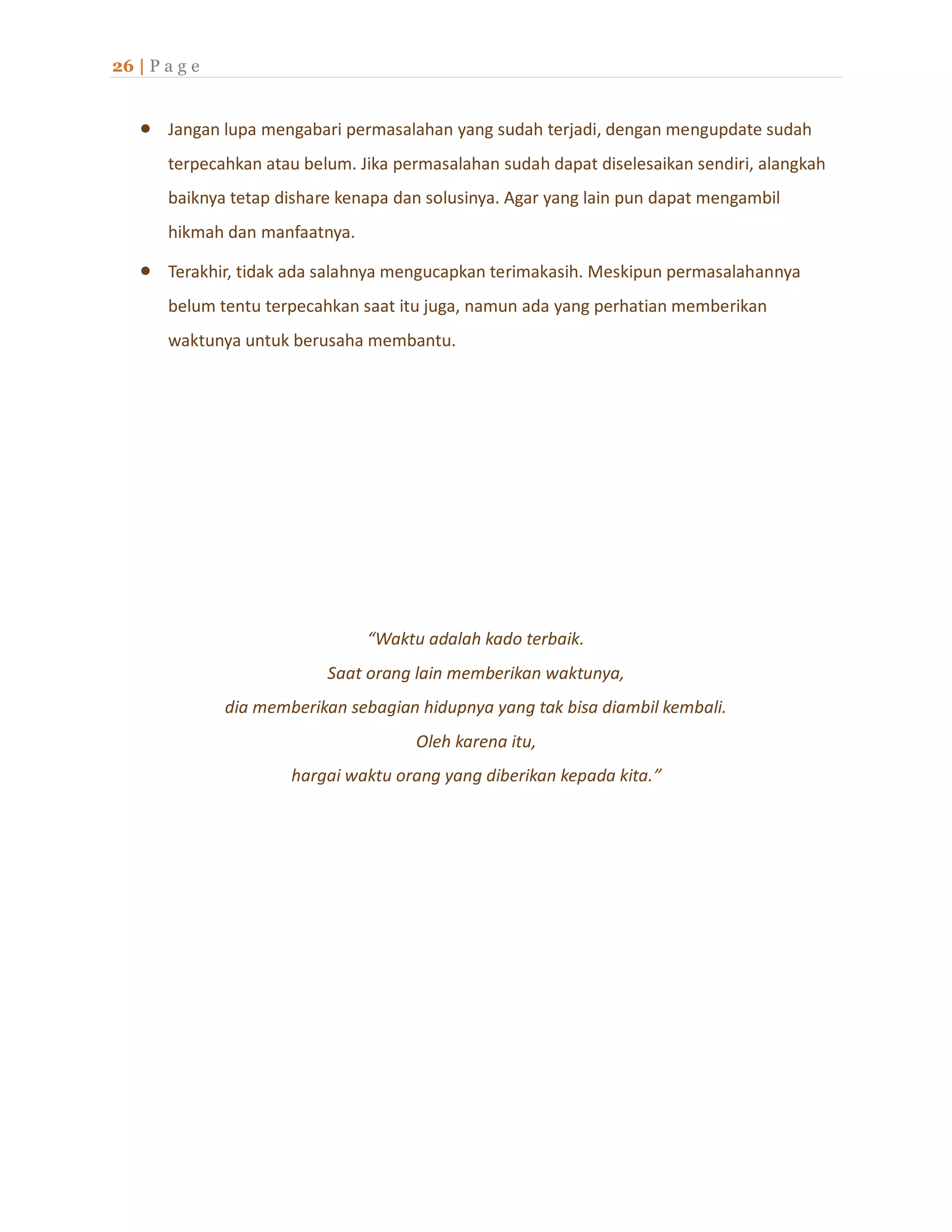 26 | P a g e
 Jangan lupa mengabari permasalahan yang sudah terjadi, dengan mengupdate sudah
terpecahkan atau belum. Jika permasalahan sudah dapat diselesaikan sendiri, alangkah
baiknya tetap dishare kenapa dan solusinya. Agar yang lain pun dapat mengambil
hikmah dan manfaatnya.
 Terakhir, tidak ada salahnya mengucapkan terimakasih. Meskipun permasalahannya
belum tentu terpecahkan saat itu juga, namun ada yang perhatian memberikan
waktunya untuk berusaha membantu.
“Waktu adalah kado terbaik.
Saat orang lain memberikan waktunya,
dia memberikan sebagian hidupnya yang tak bisa diambil kembali.
Oleh karena itu,
hargai waktu orang yang diberikan kepada kita.”
 