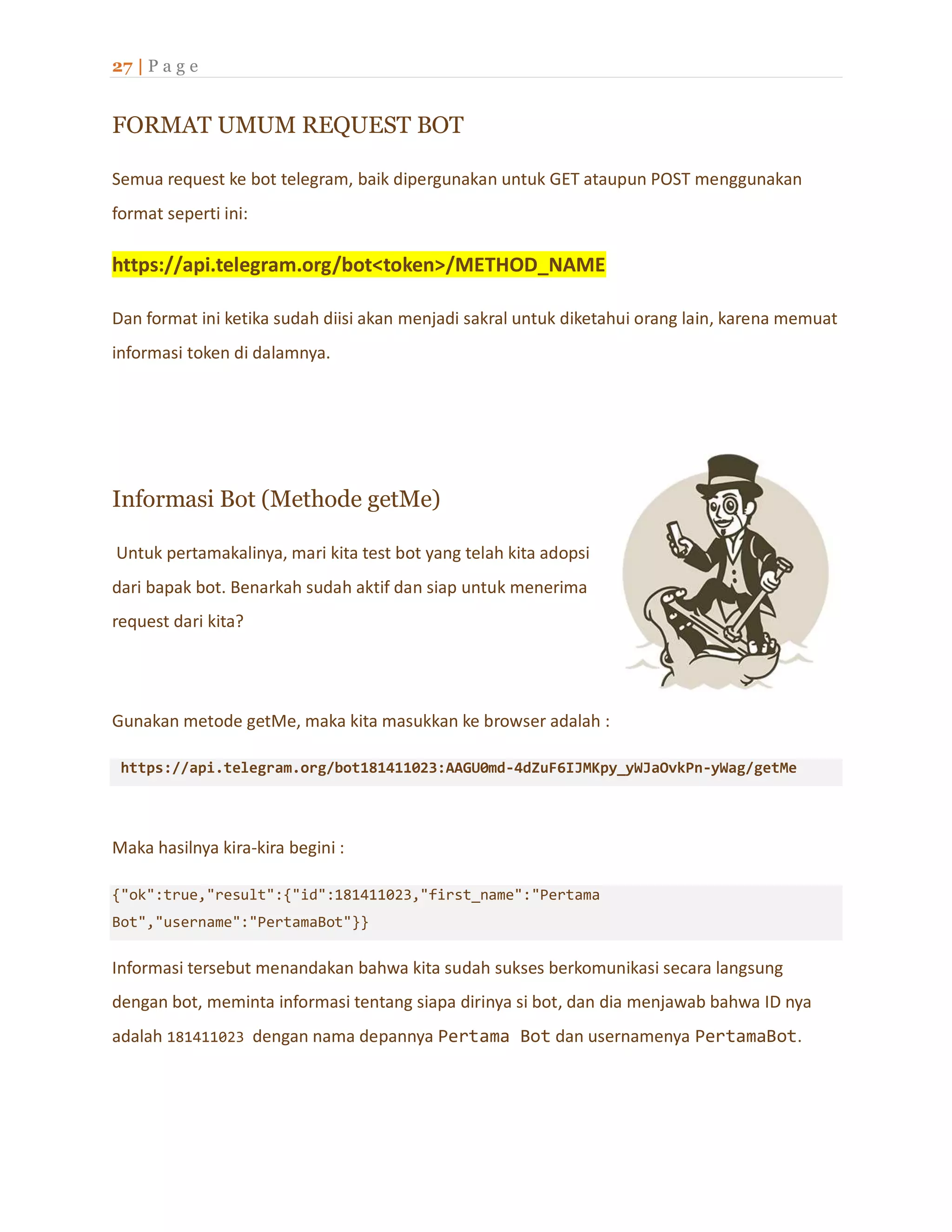 27 | P a g e
FORMAT UMUM REQUEST BOT
Semua request ke bot telegram, baik dipergunakan untuk GET ataupun POST menggunakan
format seperti ini:
https://api.telegram.org/bot<token>/METHOD_NAME
Dan format ini ketika sudah diisi akan menjadi sakral untuk diketahui orang lain, karena memuat
informasi token di dalamnya.
Informasi Bot (Methode getMe)
Untuk pertamakalinya, mari kita test bot yang telah kita adopsi
dari bapak bot. Benarkah sudah aktif dan siap untuk menerima
request dari kita?
Gunakan metode getMe, maka kita masukkan ke browser adalah :
https://api.telegram.org/bot181411023:AAGU0md-4dZuF6IJMKpy_yWJaOvkPn-yWag/getMe
Maka hasilnya kira-kira begini :
{"ok":true,"result":{"id":181411023,"first_name":"Pertama
Bot","username":"PertamaBot"}}
Informasi tersebut menandakan bahwa kita sudah sukses berkomunikasi secara langsung
dengan bot, meminta informasi tentang siapa dirinya si bot, dan dia menjawab bahwa ID nya
adalah 181411023 dengan nama depannya Pertama Bot dan usernamenya PertamaBot.
 