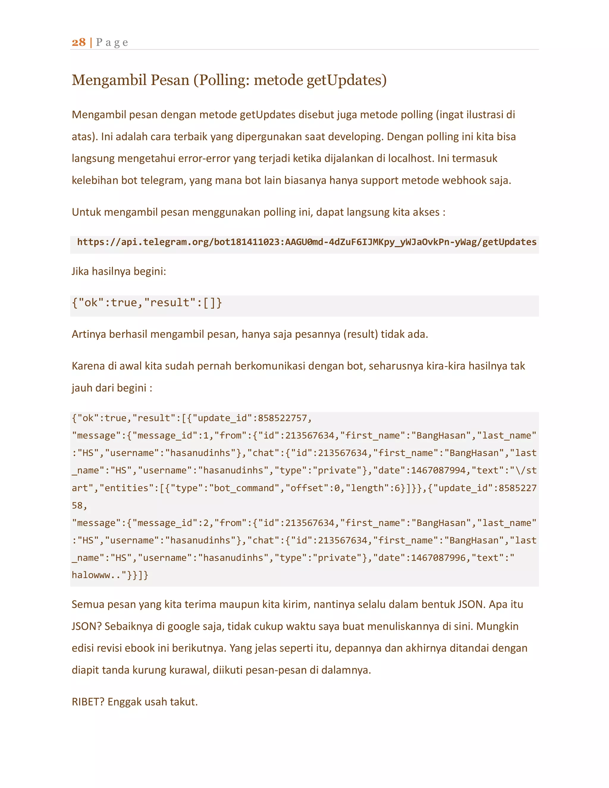 28 | P a g e
Mengambil Pesan (Polling: metode getUpdates)
Mengambil pesan dengan metode getUpdates disebut juga metode polling (ingat ilustrasi di
atas). Ini adalah cara terbaik yang dipergunakan saat developing. Dengan polling ini kita bisa
langsung mengetahui error-error yang terjadi ketika dijalankan di localhost. Ini termasuk
kelebihan bot telegram, yang mana bot lain biasanya hanya support metode webhook saja.
Untuk mengambil pesan menggunakan polling ini, dapat langsung kita akses :
https://api.telegram.org/bot181411023:AAGU0md-4dZuF6IJMKpy_yWJaOvkPn-yWag/getUpdates
Jika hasilnya begini:
{"ok":true,"result":[]}
Artinya berhasil mengambil pesan, hanya saja pesannya (result) tidak ada.
Karena di awal kita sudah pernah berkomunikasi dengan bot, seharusnya kira-kira hasilnya tak
jauh dari begini :
{"ok":true,"result":[{"update_id":858522757,
"message":{"message_id":1,"from":{"id":213567634,"first_name":"BangHasan","last_name"
:"HS","username":"hasanudinhs"},"chat":{"id":213567634,"first_name":"BangHasan","last
_name":"HS","username":"hasanudinhs","type":"private"},"date":1467087994,"text":"/st
art","entities":[{"type":"bot_command","offset":0,"length":6}]}},{"update_id":8585227
58,
"message":{"message_id":2,"from":{"id":213567634,"first_name":"BangHasan","last_name"
:"HS","username":"hasanudinhs"},"chat":{"id":213567634,"first_name":"BangHasan","last
_name":"HS","username":"hasanudinhs","type":"private"},"date":1467087996,"text":"
halowww.."}}]}
Semua pesan yang kita terima maupun kita kirim, nantinya selalu dalam bentuk JSON. Apa itu
JSON? Sebaiknya di google saja, tidak cukup waktu saya buat menuliskannya di sini. Mungkin
edisi revisi ebook ini berikutnya. Yang jelas seperti itu, depannya dan akhirnya ditandai dengan
diapit tanda kurung kurawal, diikuti pesan-pesan di dalamnya.
RIBET? Enggak usah takut.
 