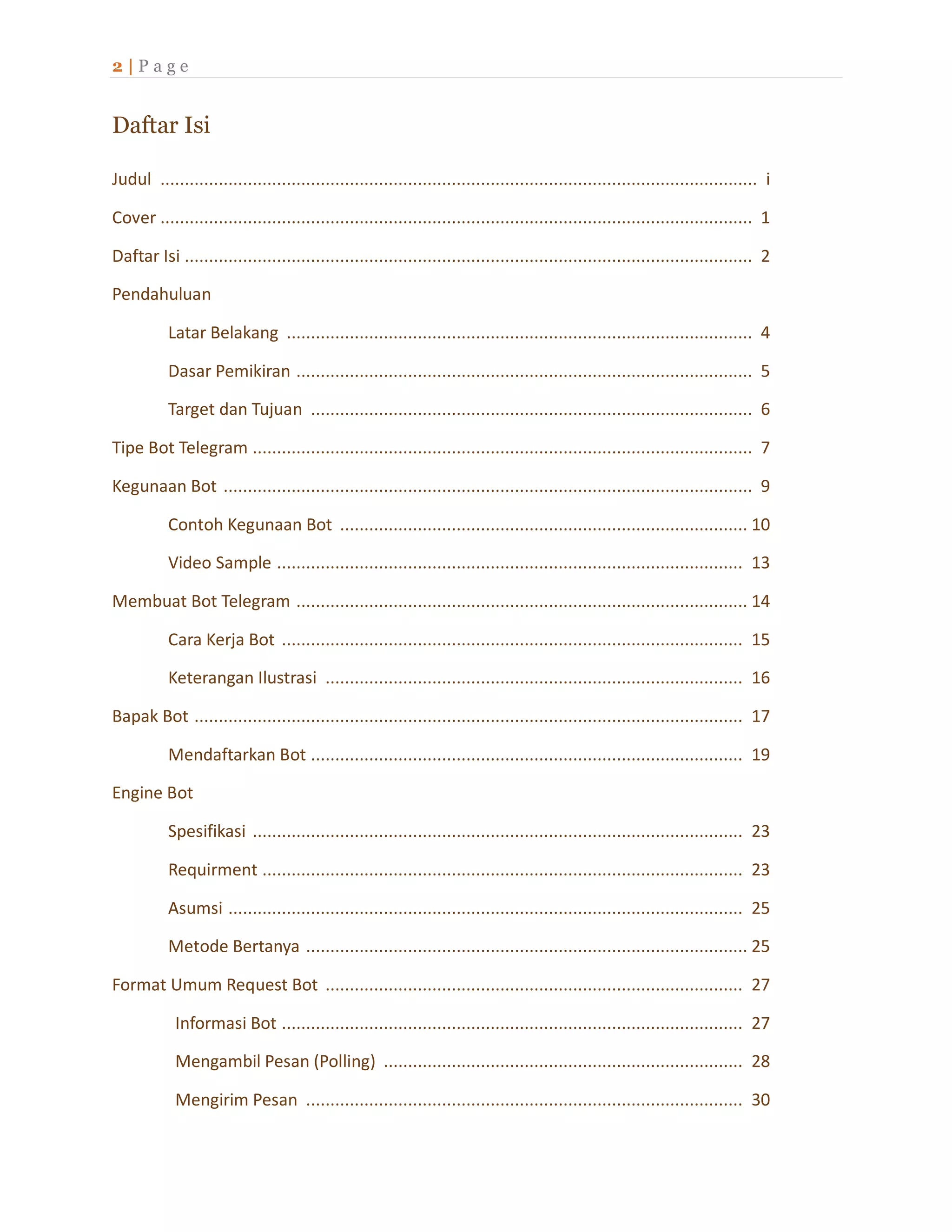 2 | P a g e
Daftar Isi
Judul ........................................................................................................................... i
Cover .......................................................................................................................... 1
Daftar Isi ..................................................................................................................... 2
Pendahuluan
Latar Belakang ................................................................................................ 4
Dasar Pemikiran .............................................................................................. 5
Target dan Tujuan ........................................................................................... 6
Tipe Bot Telegram ....................................................................................................... 7
Kegunaan Bot ............................................................................................................. 9
Contoh Kegunaan Bot .................................................................................... 10
Video Sample ................................................................................................ 13
Membuat Bot Telegram ............................................................................................. 14
Cara Kerja Bot ............................................................................................... 15
Keterangan Ilustrasi ...................................................................................... 16
Bapak Bot ................................................................................................................. 17
Mendaftarkan Bot ......................................................................................... 19
Engine Bot
Spesifikasi ..................................................................................................... 23
Requirment ................................................................................................... 23
Asumsi .......................................................................................................... 25
Metode Bertanya ........................................................................................... 25
Format Umum Request Bot ...................................................................................... 27
Informasi Bot ............................................................................................... 27
Mengambil Pesan (Polling) .......................................................................... 28
Mengirim Pesan .......................................................................................... 30
 