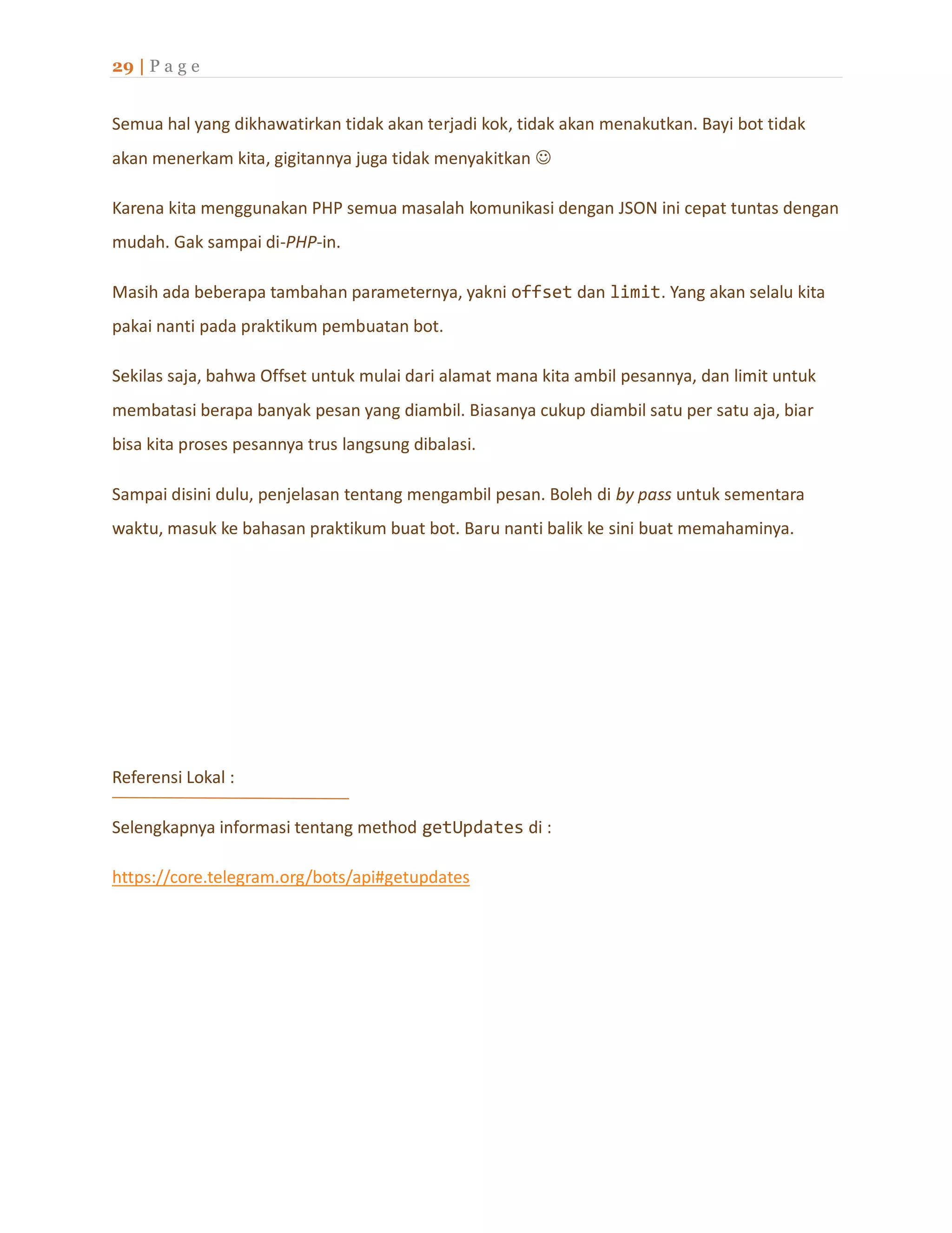 29 | P a g e
Semua hal yang dikhawatirkan tidak akan terjadi kok, tidak akan menakutkan. Bayi bot tidak
akan menerkam kita, gigitannya juga tidak menyakitkan 
Karena kita menggunakan PHP semua masalah komunikasi dengan JSON ini cepat tuntas dengan
mudah. Gak sampai di-PHP-in.
Masih ada beberapa tambahan parameternya, yakni offset dan limit. Yang akan selalu kita
pakai nanti pada praktikum pembuatan bot.
Sekilas saja, bahwa Offset untuk mulai dari alamat mana kita ambil pesannya, dan limit untuk
membatasi berapa banyak pesan yang diambil. Biasanya cukup diambil satu per satu aja, biar
bisa kita proses pesannya trus langsung dibalasi.
Sampai disini dulu, penjelasan tentang mengambil pesan. Boleh di by pass untuk sementara
waktu, masuk ke bahasan praktikum buat bot. Baru nanti balik ke sini buat memahaminya.
Referensi Lokal :
Selengkapnya informasi tentang method getUpdates di :
https://core.telegram.org/bots/api#getupdates
 