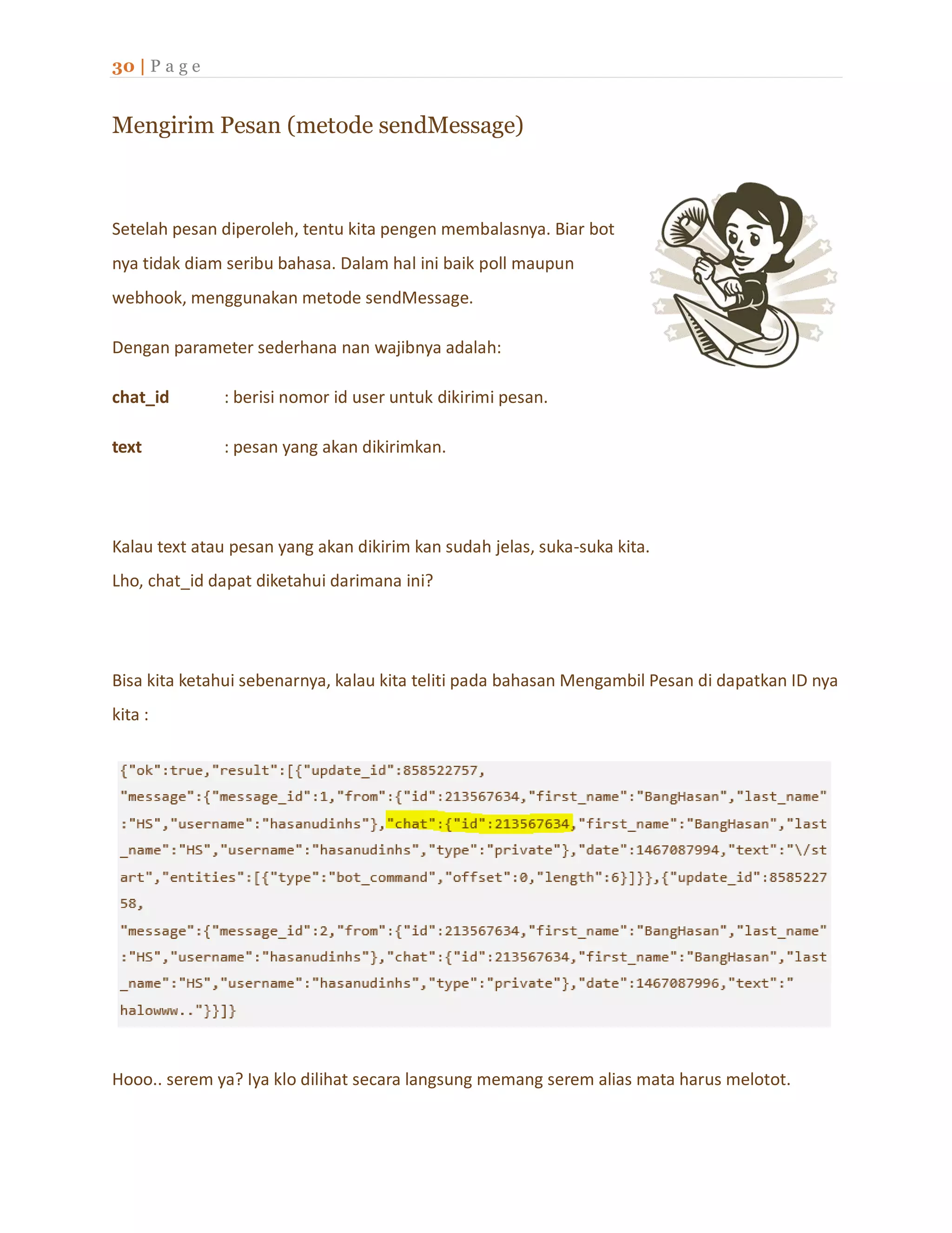 30 | P a g e
Mengirim Pesan (metode sendMessage)
Setelah pesan diperoleh, tentu kita pengen membalasnya. Biar bot
nya tidak diam seribu bahasa. Dalam hal ini baik poll maupun
webhook, menggunakan metode sendMessage.
Dengan parameter sederhana nan wajibnya adalah:
chat_id : berisi nomor id user untuk dikirimi pesan.
text : pesan yang akan dikirimkan.
Kalau text atau pesan yang akan dikirim kan sudah jelas, suka-suka kita.
Lho, chat_id dapat diketahui darimana ini?
Bisa kita ketahui sebenarnya, kalau kita teliti pada bahasan Mengambil Pesan di dapatkan ID nya
kita :
Hooo.. serem ya? Iya klo dilihat secara langsung memang serem alias mata harus melotot.
 