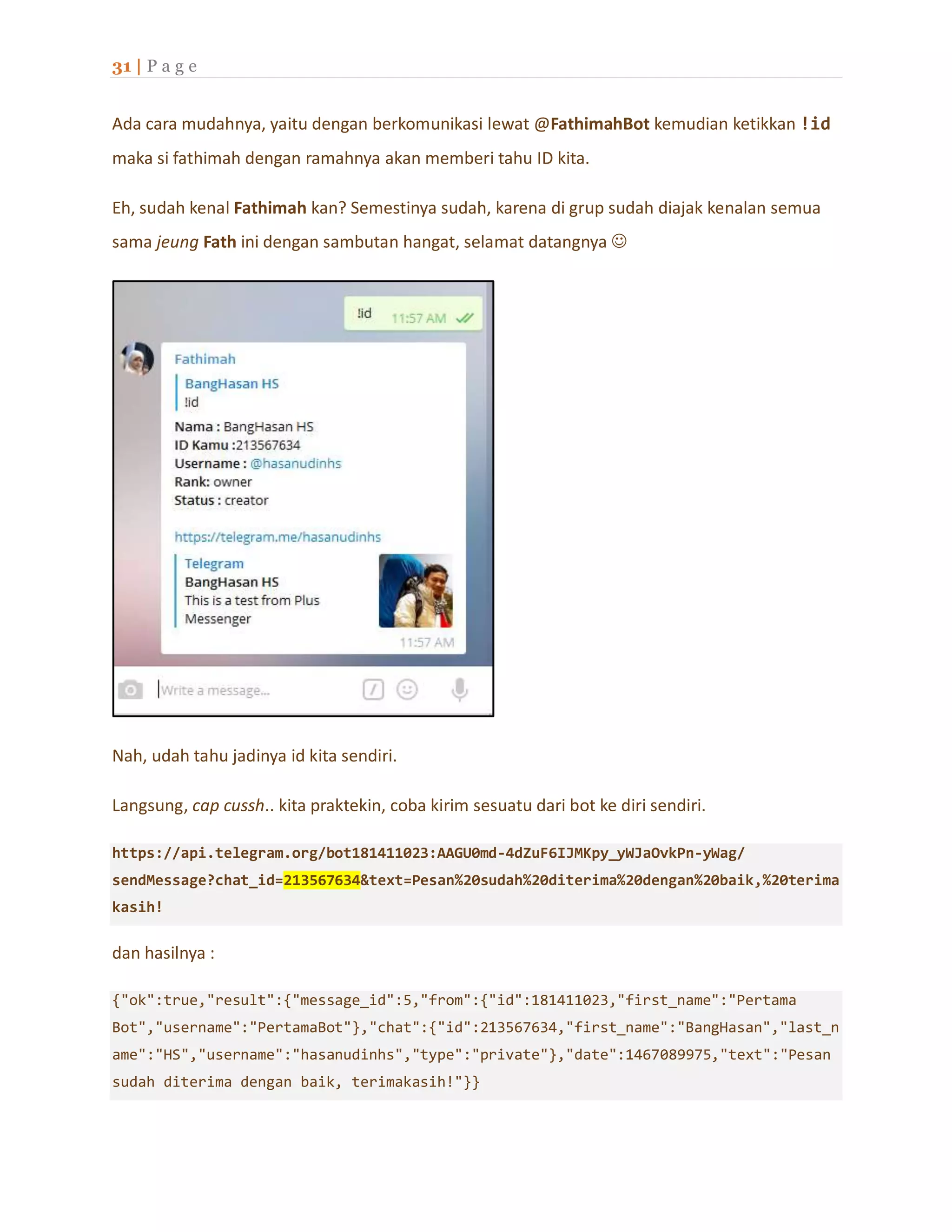 31 | P a g e
Ada cara mudahnya, yaitu dengan berkomunikasi lewat @FathimahBot kemudian ketikkan !id
maka si fathimah dengan ramahnya akan memberi tahu ID kita.
Eh, sudah kenal Fathimah kan? Semestinya sudah, karena di grup sudah diajak kenalan semua
sama jeung Fath ini dengan sambutan hangat, selamat datangnya 
Nah, udah tahu jadinya id kita sendiri.
Langsung, cap cussh.. kita praktekin, coba kirim sesuatu dari bot ke diri sendiri.
https://api.telegram.org/bot181411023:AAGU0md-4dZuF6IJMKpy_yWJaOvkPn-yWag/
sendMessage?chat_id=213567634&text=Pesan%20sudah%20diterima%20dengan%20baik,%20terima
kasih!
dan hasilnya :
{"ok":true,"result":{"message_id":5,"from":{"id":181411023,"first_name":"Pertama
Bot","username":"PertamaBot"},"chat":{"id":213567634,"first_name":"BangHasan","last_n
ame":"HS","username":"hasanudinhs","type":"private"},"date":1467089975,"text":"Pesan
sudah diterima dengan baik, terimakasih!"}}
 