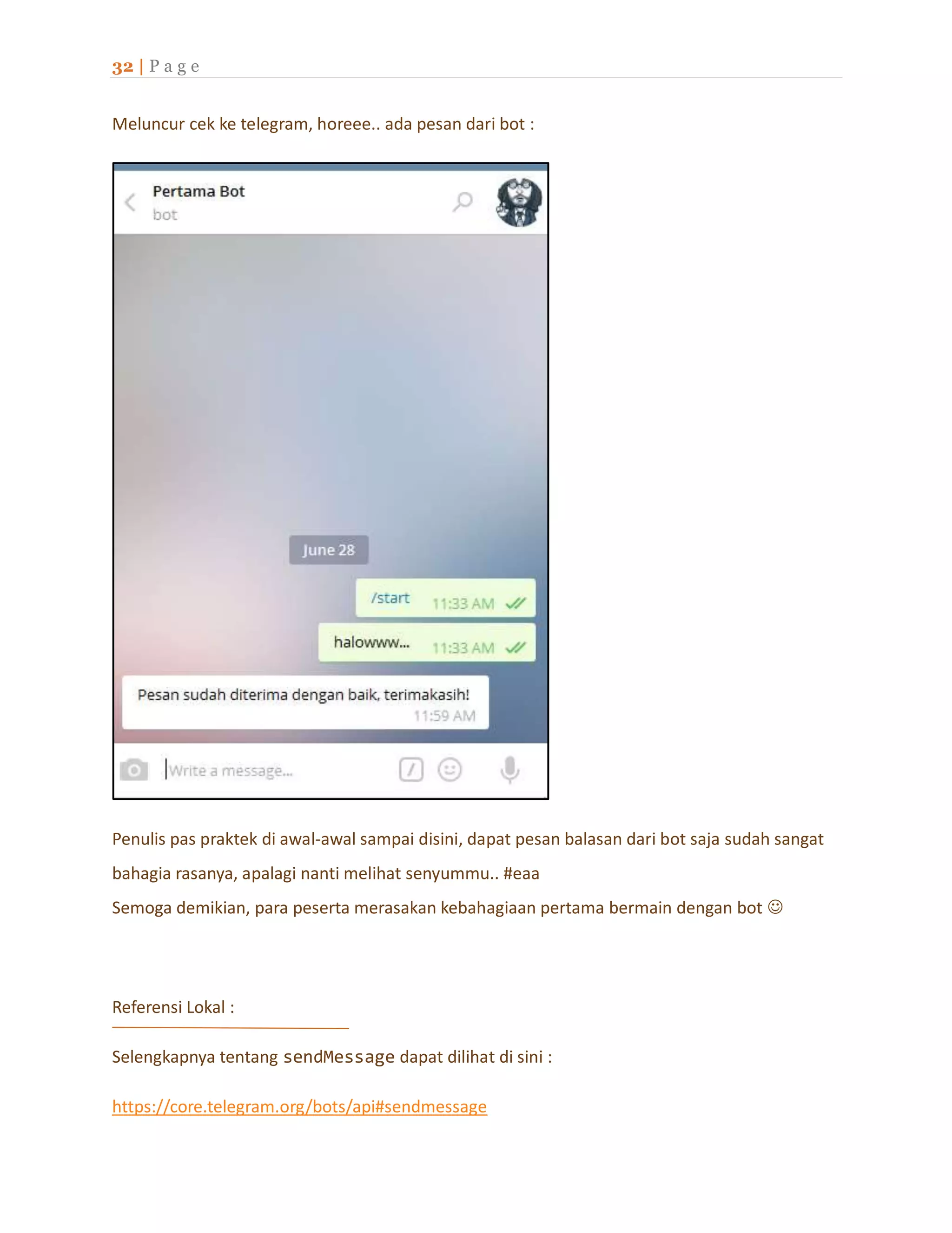 32 | P a g e
Meluncur cek ke telegram, horeee.. ada pesan dari bot :
Penulis pas praktek di awal-awal sampai disini, dapat pesan balasan dari bot saja sudah sangat
bahagia rasanya, apalagi nanti melihat senyummu.. #eaa
Semoga demikian, para peserta merasakan kebahagiaan pertama bermain dengan bot 
Referensi Lokal :
Selengkapnya tentang sendMessage dapat dilihat di sini :
https://core.telegram.org/bots/api#sendmessage
 