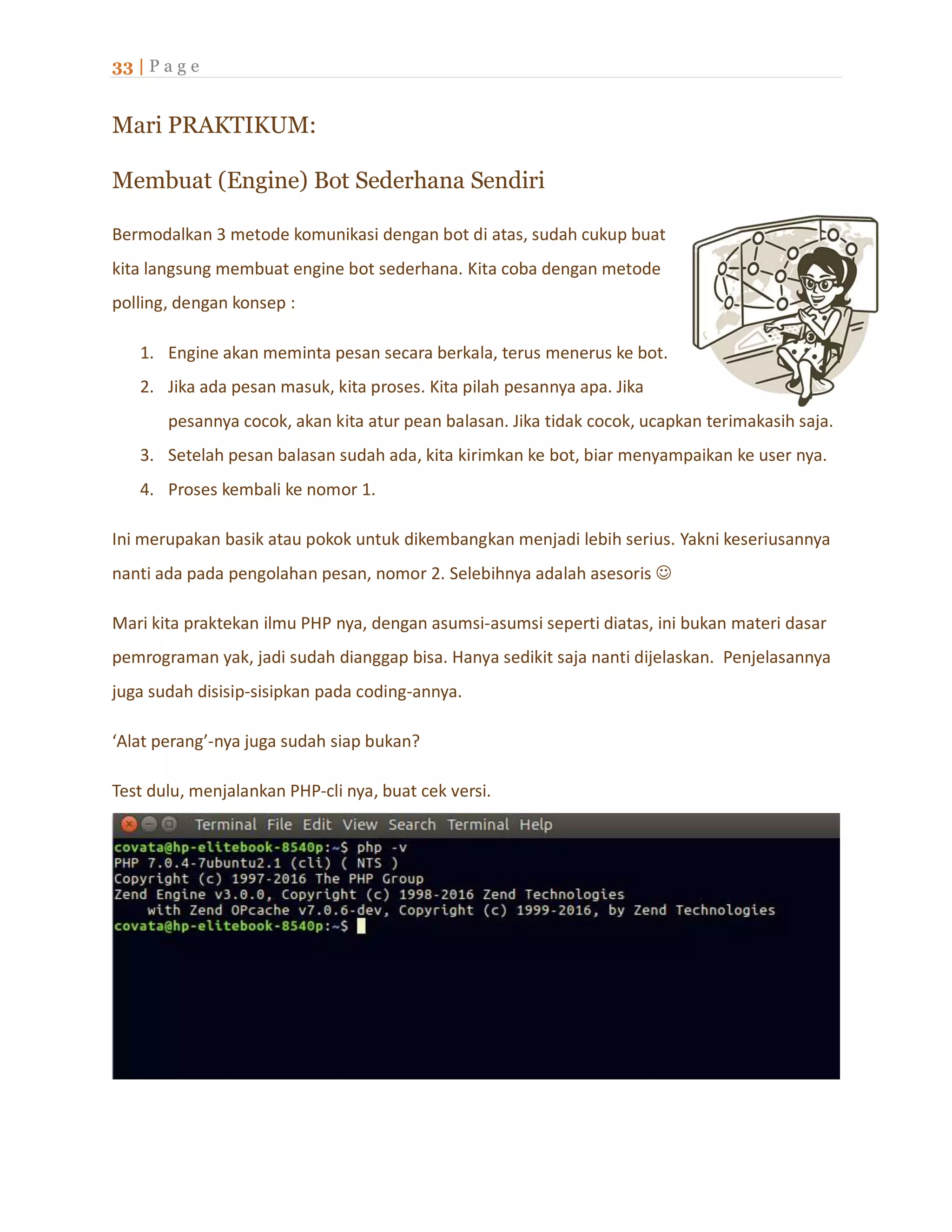 33 | P a g e
Mari PRAKTIKUM:
Membuat (Engine) Bot Sederhana Sendiri
Bermodalkan 3 metode komunikasi dengan bot di atas, sudah cukup buat
kita langsung membuat engine bot sederhana. Kita coba dengan metode
polling, dengan konsep :
1. Engine akan meminta pesan secara berkala, terus menerus ke bot.
2. Jika ada pesan masuk, kita proses. Kita pilah pesannya apa. Jika
pesannya cocok, akan kita atur pean balasan. Jika tidak cocok, ucapkan terimakasih saja.
3. Setelah pesan balasan sudah ada, kita kirimkan ke bot, biar menyampaikan ke user nya.
4. Proses kembali ke nomor 1.
Ini merupakan basik atau pokok untuk dikembangkan menjadi lebih serius. Yakni keseriusannya
nanti ada pada pengolahan pesan, nomor 2. Selebihnya adalah asesoris 
Mari kita praktekan ilmu PHP nya, dengan asumsi-asumsi seperti diatas, ini bukan materi dasar
pemrograman yak, jadi sudah dianggap bisa. Hanya sedikit saja nanti dijelaskan. Penjelasannya
juga sudah disisip-sisipkan pada coding-annya.
‘Alat perang’-nya juga sudah siap bukan?
Test dulu, menjalankan PHP-cli nya, buat cek versi.
 