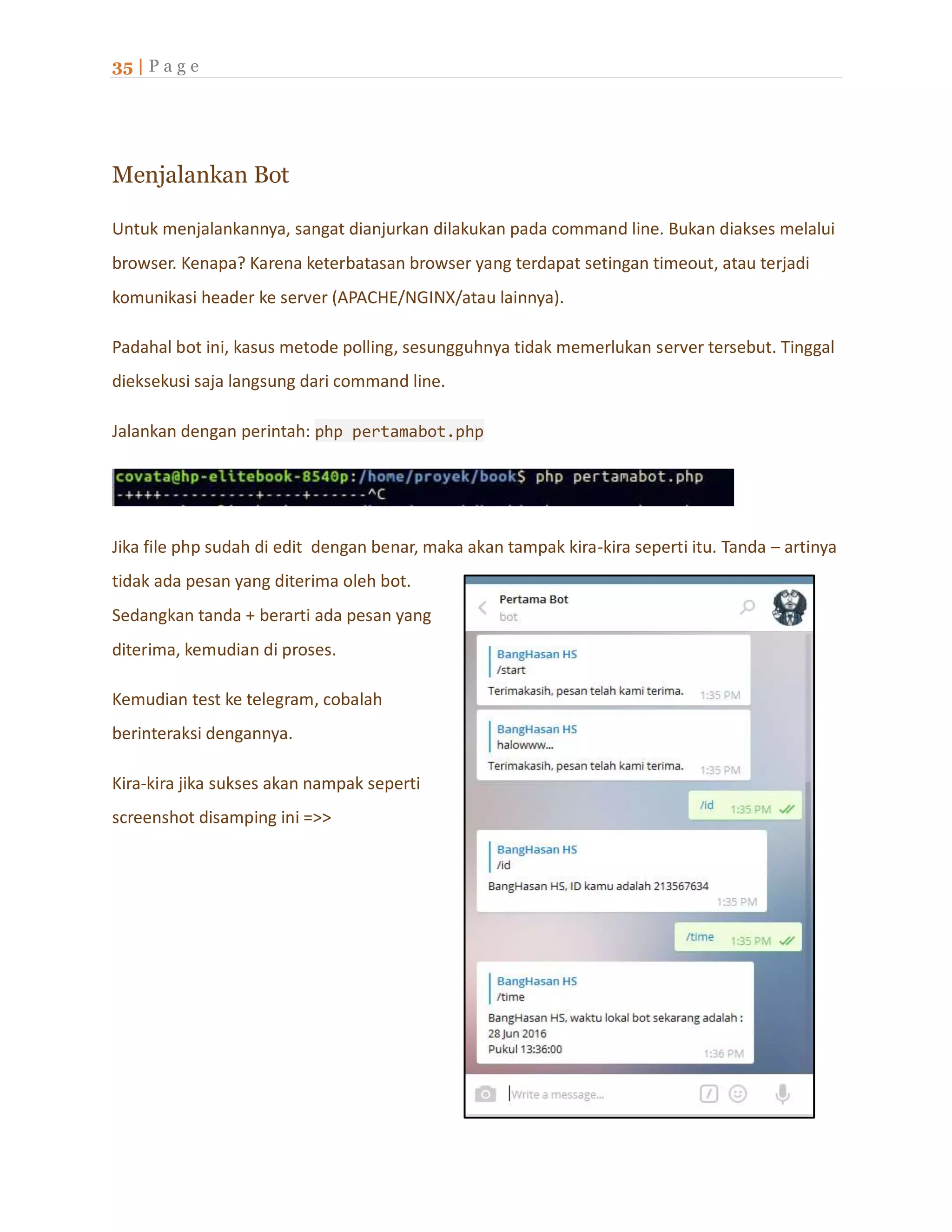 35 | P a g e
Menjalankan Bot
Untuk menjalankannya, sangat dianjurkan dilakukan pada command line. Bukan diakses melalui
browser. Kenapa? Karena keterbatasan browser yang terdapat setingan timeout, atau terjadi
komunikasi header ke server (APACHE/NGINX/atau lainnya).
Padahal bot ini, kasus metode polling, sesungguhnya tidak memerlukan server tersebut. Tinggal
dieksekusi saja langsung dari command line.
Jalankan dengan perintah: php pertamabot.php
Jika file php sudah di edit dengan benar, maka akan tampak kira-kira seperti itu. Tanda – artinya
tidak ada pesan yang diterima oleh bot.
Sedangkan tanda + berarti ada pesan yang
diterima, kemudian di proses.
Kemudian test ke telegram, cobalah
berinteraksi dengannya.
Kira-kira jika sukses akan nampak seperti
screenshot disamping ini =>>
 
