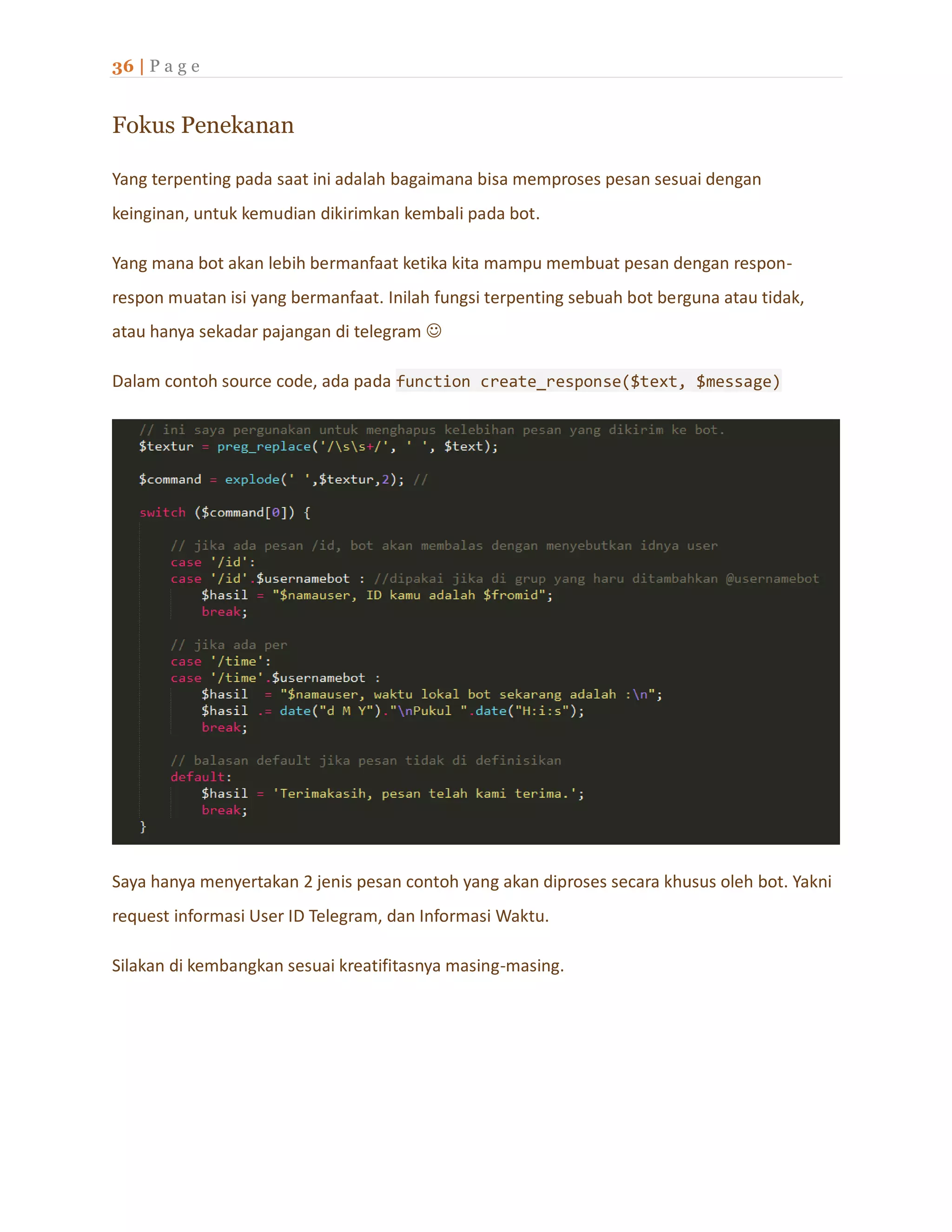 36 | P a g e
Fokus Penekanan
Yang terpenting pada saat ini adalah bagaimana bisa memproses pesan sesuai dengan
keinginan, untuk kemudian dikirimkan kembali pada bot.
Yang mana bot akan lebih bermanfaat ketika kita mampu membuat pesan dengan respon-
respon muatan isi yang bermanfaat. Inilah fungsi terpenting sebuah bot berguna atau tidak,
atau hanya sekadar pajangan di telegram 
Dalam contoh source code, ada pada function create_response($text, $message)
Saya hanya menyertakan 2 jenis pesan contoh yang akan diproses secara khusus oleh bot. Yakni
request informasi User ID Telegram, dan Informasi Waktu.
Silakan di kembangkan sesuai kreatifitasnya masing-masing.
 