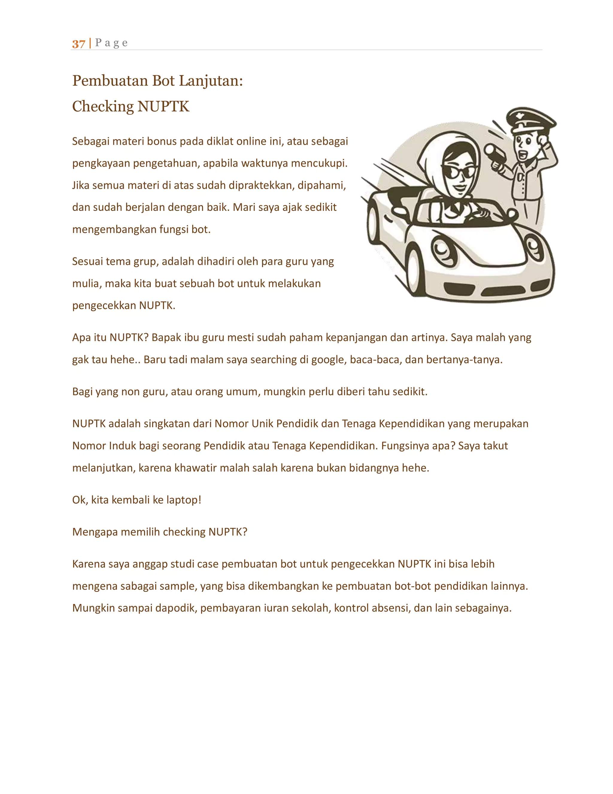 37 | P a g e
Pembuatan Bot Lanjutan:
Checking NUPTK
Sebagai materi bonus pada diklat online ini, atau sebagai
pengkayaan pengetahuan, apabila waktunya mencukupi.
Jika semua materi di atas sudah dipraktekkan, dipahami,
dan sudah berjalan dengan baik. Mari saya ajak sedikit
mengembangkan fungsi bot.
Sesuai tema grup, adalah dihadiri oleh para guru yang
mulia, maka kita buat sebuah bot untuk melakukan
pengecekkan NUPTK.
Apa itu NUPTK? Bapak ibu guru mesti sudah paham kepanjangan dan artinya. Saya malah yang
gak tau hehe.. Baru tadi malam saya searching di google, baca-baca, dan bertanya-tanya.
Bagi yang non guru, atau orang umum, mungkin perlu diberi tahu sedikit.
NUPTK adalah singkatan dari Nomor Unik Pendidik dan Tenaga Kependidikan yang merupakan
Nomor Induk bagi seorang Pendidik atau Tenaga Kependidikan. Fungsinya apa? Saya takut
melanjutkan, karena khawatir malah salah karena bukan bidangnya hehe.
Ok, kita kembali ke laptop!
Mengapa memilih checking NUPTK?
Karena saya anggap studi case pembuatan bot untuk pengecekkan NUPTK ini bisa lebih
mengena sabagai sample, yang bisa dikembangkan ke pembuatan bot-bot pendidikan lainnya.
Mungkin sampai dapodik, pembayaran iuran sekolah, kontrol absensi, dan lain sebagainya.
 