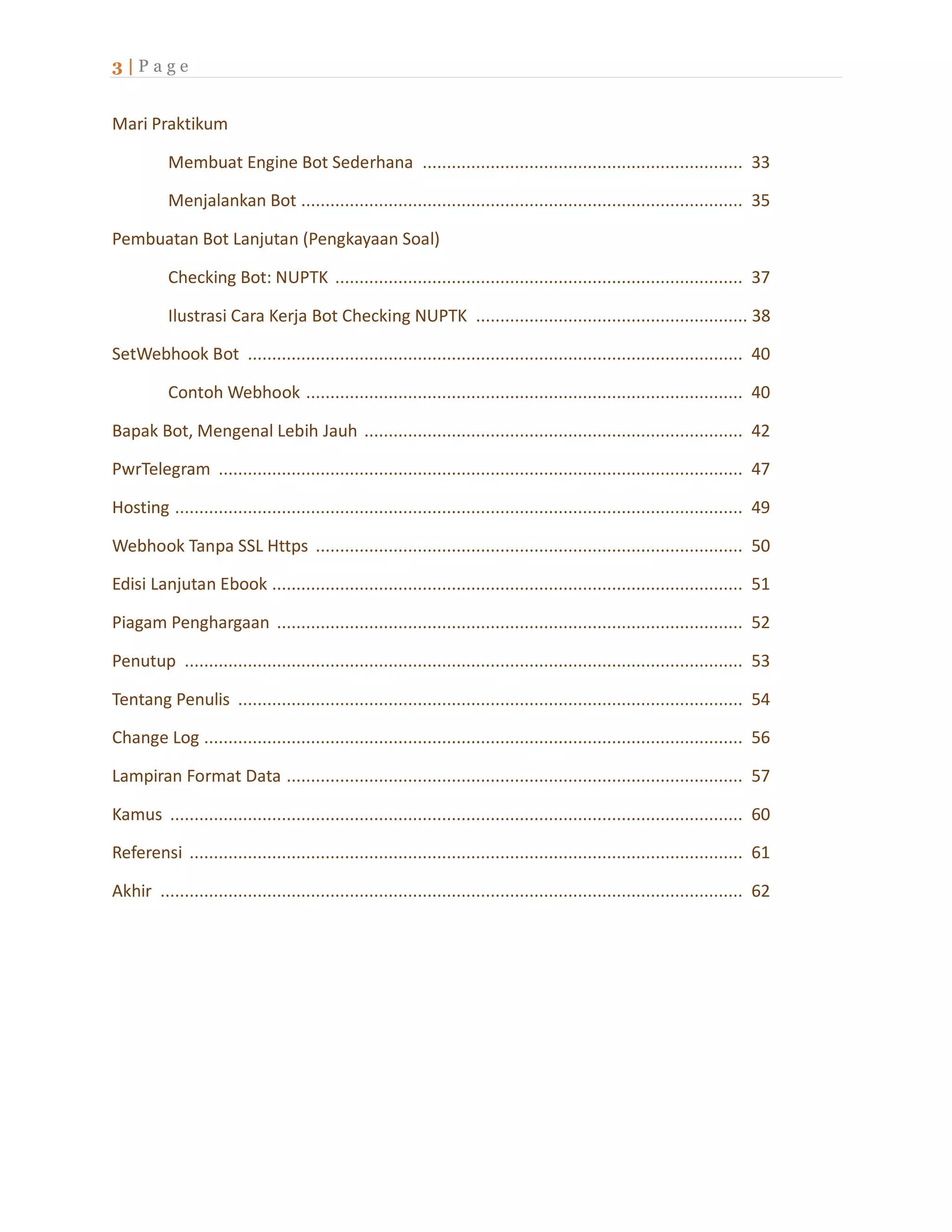 3 | P a g e
Mari Praktikum
Membuat Engine Bot Sederhana .................................................................. 33
Menjalankan Bot ........................................................................................... 35
Pembuatan Bot Lanjutan (Pengkayaan Soal)
Checking Bot: NUPTK .................................................................................... 37
Ilustrasi Cara Kerja Bot Checking NUPTK ........................................................ 38
SetWebhook Bot ...................................................................................................... 40
Contoh Webhook .......................................................................................... 40
Bapak Bot, Mengenal Lebih Jauh .............................................................................. 42
PwrTelegram ............................................................................................................ 47
Hosting ..................................................................................................................... 49
Webhook Tanpa SSL Https ........................................................................................ 50
Edisi Lanjutan Ebook ................................................................................................. 51
Piagam Penghargaan ................................................................................................ 52
Penutup ................................................................................................................... 53
Tentang Penulis ........................................................................................................ 54
Change Log ............................................................................................................... 56
Lampiran Format Data .............................................................................................. 57
Kamus ...................................................................................................................... 60
Referensi .................................................................................................................. 61
Akhir ........................................................................................................................ 62
 