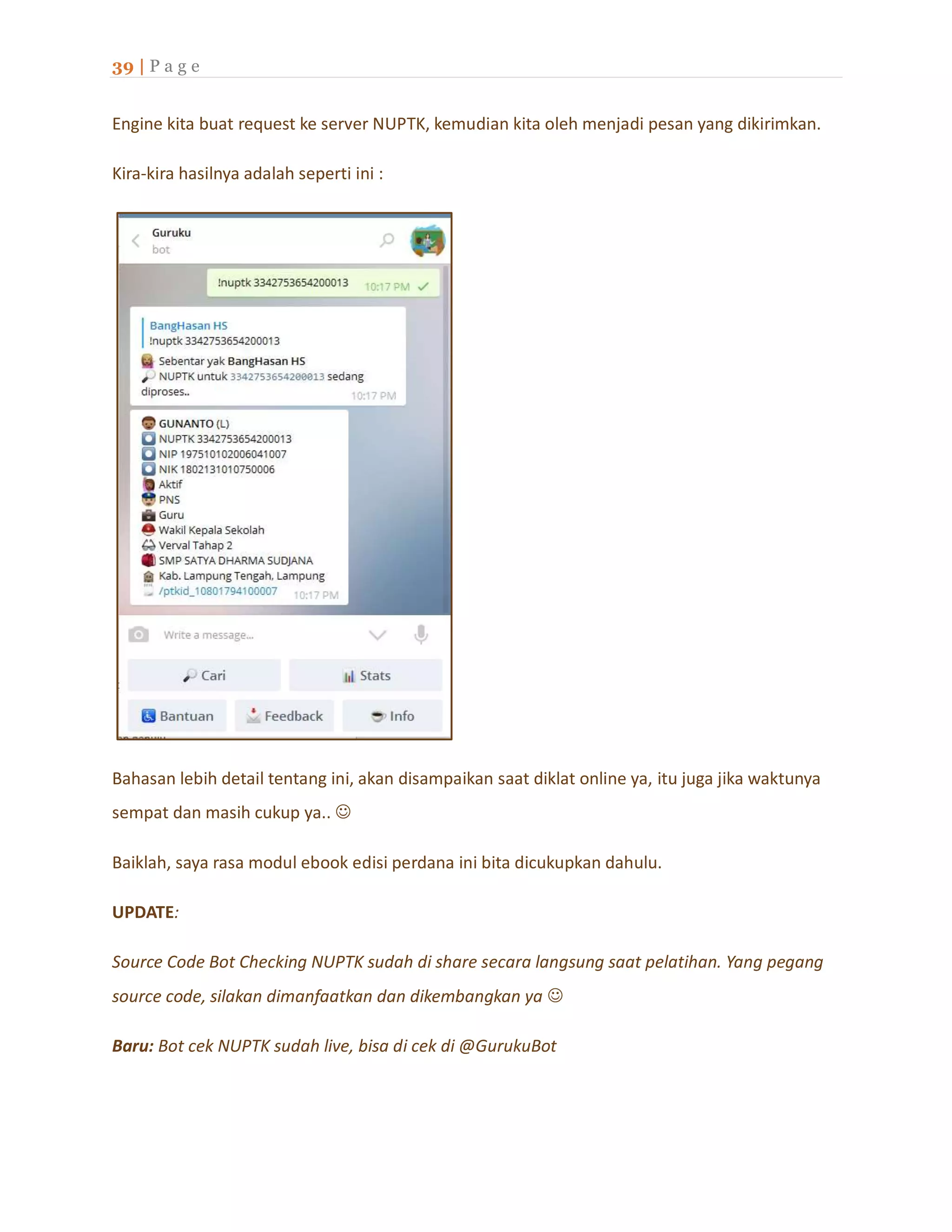 39 | P a g e
Engine kita buat request ke server NUPTK, kemudian kita oleh menjadi pesan yang dikirimkan.
Kira-kira hasilnya adalah seperti ini :
Bahasan lebih detail tentang ini, akan disampaikan saat diklat online ya, itu juga jika waktunya
sempat dan masih cukup ya.. 
Baiklah, saya rasa modul ebook edisi perdana ini bita dicukupkan dahulu.
UPDATE:
Source Code Bot Checking NUPTK sudah di share secara langsung saat pelatihan. Yang pegang
source code, silakan dimanfaatkan dan dikembangkan ya 
Baru: Bot cek NUPTK sudah live, bisa di cek di @GurukuBot
 