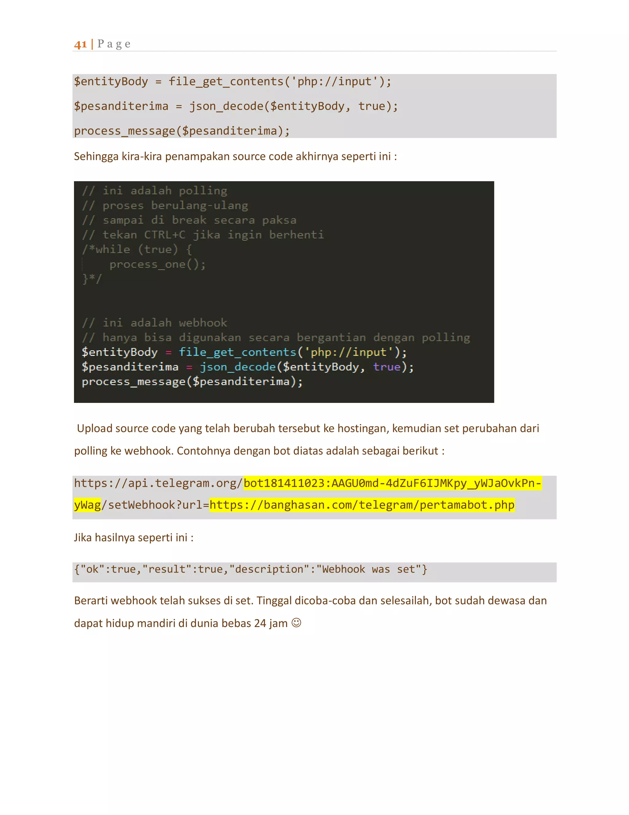 41 | P a g e
$entityBody = file_get_contents('php://input');
$pesanditerima = json_decode($entityBody, true);
process_message($pesanditerima);
Sehingga kira-kira penampakan source code akhirnya seperti ini :
Upload source code yang telah berubah tersebut ke hostingan, kemudian set perubahan dari
polling ke webhook. Contohnya dengan bot diatas adalah sebagai berikut :
https://api.telegram.org/bot181411023:AAGU0md-4dZuF6IJMKpy_yWJaOvkPn-
yWag/setWebhook?url=https://banghasan.com/telegram/pertamabot.php
Jika hasilnya seperti ini :
{"ok":true,"result":true,"description":"Webhook was set"}
Berarti webhook telah sukses di set. Tinggal dicoba-coba dan selesailah, bot sudah dewasa dan
dapat hidup mandiri di dunia bebas 24 jam 
 