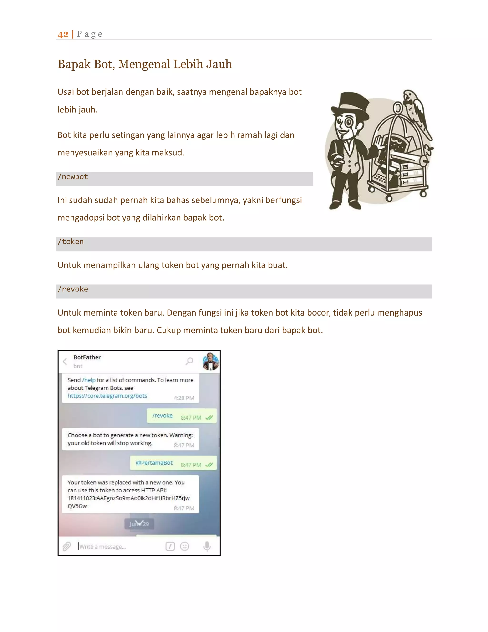 42 | P a g e
Bapak Bot, Mengenal Lebih Jauh
Usai bot berjalan dengan baik, saatnya mengenal bapaknya bot
lebih jauh.
Bot kita perlu setingan yang lainnya agar lebih ramah lagi dan
menyesuaikan yang kita maksud.
/newbot
Ini sudah sudah pernah kita bahas sebelumnya, yakni berfungsi
mengadopsi bot yang dilahirkan bapak bot.
/token
Untuk menampilkan ulang token bot yang pernah kita buat.
/revoke
Untuk meminta token baru. Dengan fungsi ini jika token bot kita bocor, tidak perlu menghapus
bot kemudian bikin baru. Cukup meminta token baru dari bapak bot.
 