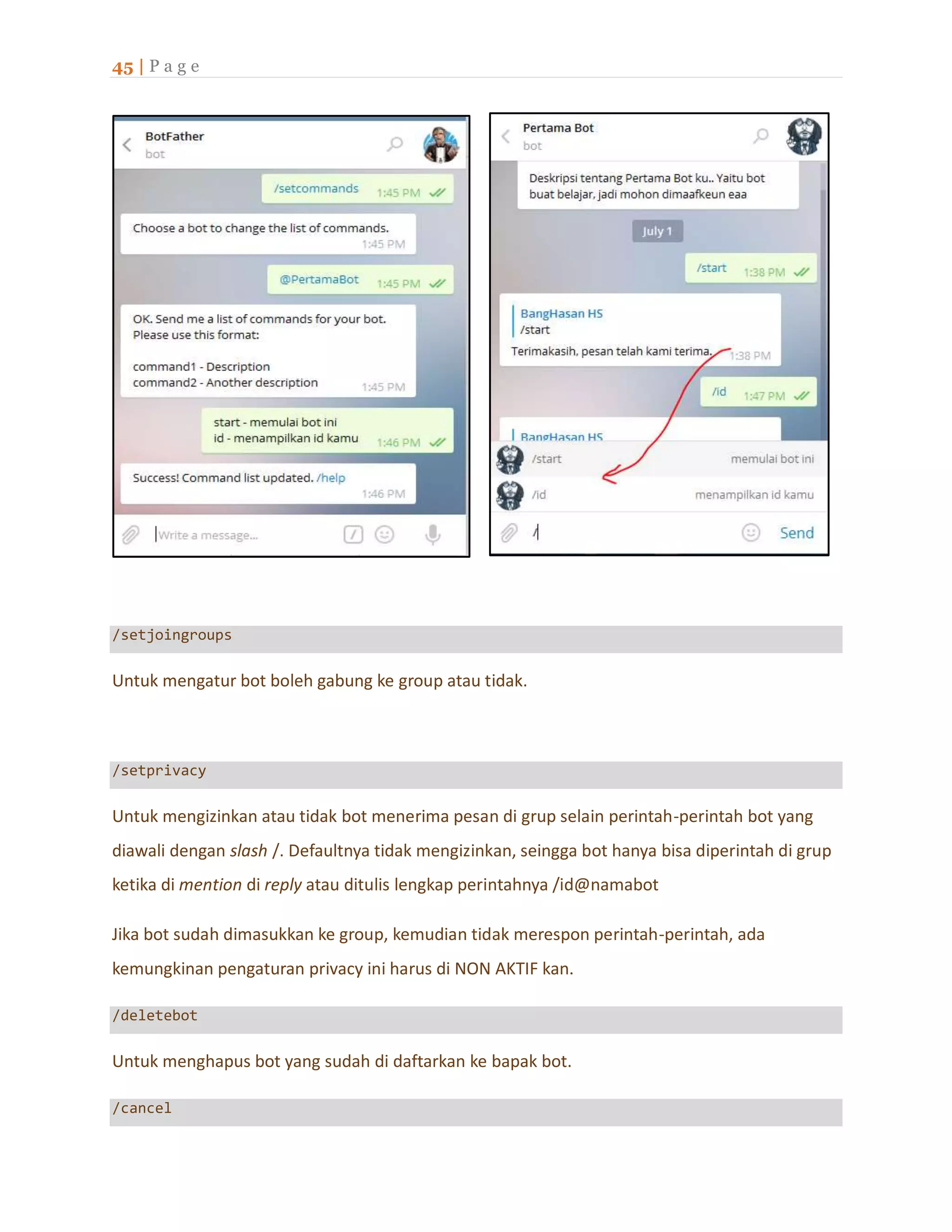 45 | P a g e
/setjoingroups
Untuk mengatur bot boleh gabung ke group atau tidak.
/setprivacy
Untuk mengizinkan atau tidak bot menerima pesan di grup selain perintah-perintah bot yang
diawali dengan slash /. Defaultnya tidak mengizinkan, seingga bot hanya bisa diperintah di grup
ketika di mention di reply atau ditulis lengkap perintahnya /id@namabot
Jika bot sudah dimasukkan ke group, kemudian tidak merespon perintah-perintah, ada
kemungkinan pengaturan privacy ini harus di NON AKTIF kan.
/deletebot
Untuk menghapus bot yang sudah di daftarkan ke bapak bot.
/cancel
 
