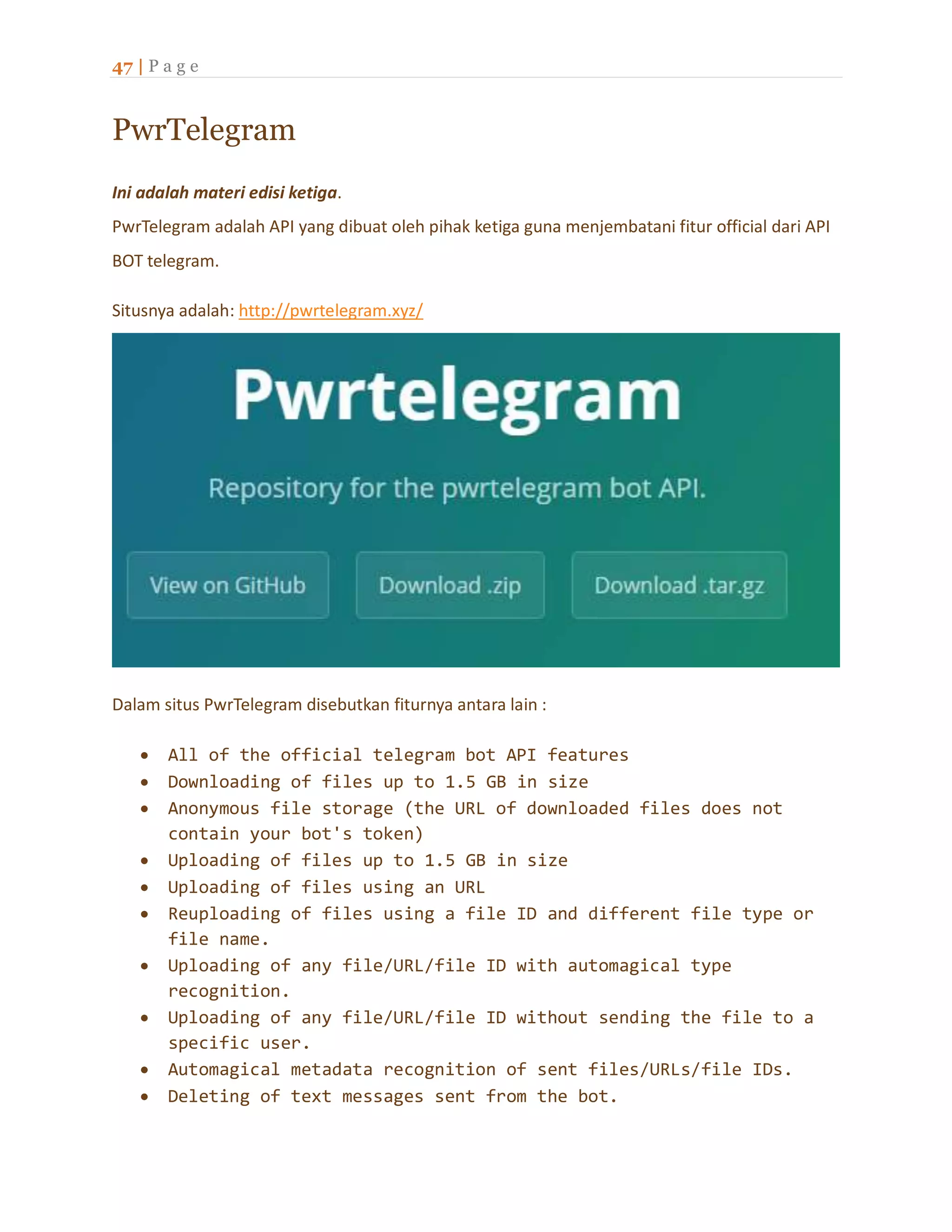 47 | P a g e
PwrTelegram
Ini adalah materi edisi ketiga.
PwrTelegram adalah API yang dibuat oleh pihak ketiga guna menjembatani fitur official dari API
BOT telegram.
Situsnya adalah: http://pwrtelegram.xyz/
Dalam situs PwrTelegram disebutkan fiturnya antara lain :
 All of the official telegram bot API features
 Downloading of files up to 1.5 GB in size
 Anonymous file storage (the URL of downloaded files does not
contain your bot's token)
 Uploading of files up to 1.5 GB in size
 Uploading of files using an URL
 Reuploading of files using a file ID and different file type or
file name.
 Uploading of any file/URL/file ID with automagical type
recognition.
 Uploading of any file/URL/file ID without sending the file to a
specific user.
 Automagical metadata recognition of sent files/URLs/file IDs.
 Deleting of text messages sent from the bot.
 