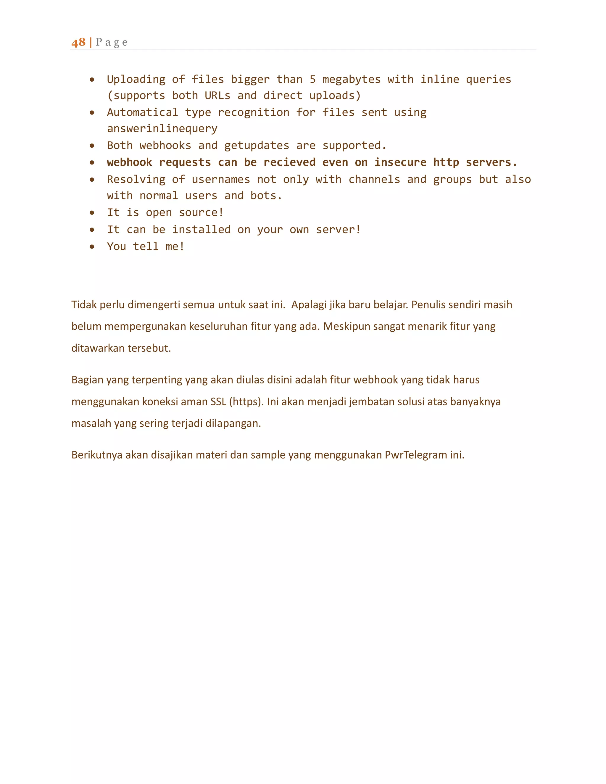 48 | P a g e
 Uploading of files bigger than 5 megabytes with inline queries
(supports both URLs and direct uploads)
 Automatical type recognition for files sent using
answerinlinequery
 Both webhooks and getupdates are supported.
 webhook requests can be recieved even on insecure http servers.
 Resolving of usernames not only with channels and groups but also
with normal users and bots.
 It is open source!
 It can be installed on your own server!
 You tell me!
Tidak perlu dimengerti semua untuk saat ini. Apalagi jika baru belajar. Penulis sendiri masih
belum mempergunakan keseluruhan fitur yang ada. Meskipun sangat menarik fitur yang
ditawarkan tersebut.
Bagian yang terpenting yang akan diulas disini adalah fitur webhook yang tidak harus
menggunakan koneksi aman SSL (https). Ini akan menjadi jembatan solusi atas banyaknya
masalah yang sering terjadi dilapangan.
Berikutnya akan disajikan materi dan sample yang menggunakan PwrTelegram ini.
 
