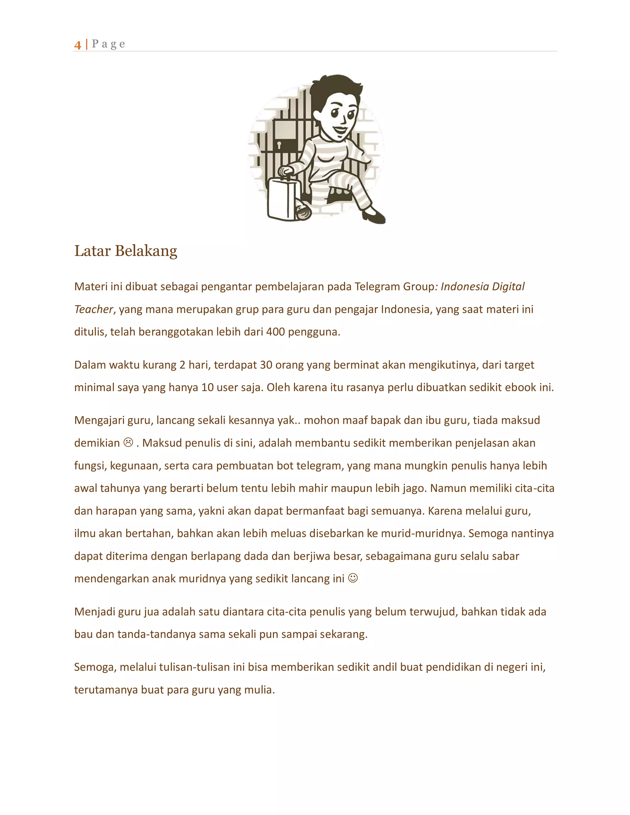 4 | P a g e
Latar Belakang
Materi ini dibuat sebagai pengantar pembelajaran pada Telegram Group: Indonesia Digital
Teacher, yang mana merupakan grup para guru dan pengajar Indonesia, yang saat materi ini
ditulis, telah beranggotakan lebih dari 400 pengguna.
Dalam waktu kurang 2 hari, terdapat 30 orang yang berminat akan mengikutinya, dari target
minimal saya yang hanya 10 user saja. Oleh karena itu rasanya perlu dibuatkan sedikit ebook ini.
Mengajari guru, lancang sekali kesannya yak.. mohon maaf bapak dan ibu guru, tiada maksud
demikian  . Maksud penulis di sini, adalah membantu sedikit memberikan penjelasan akan
fungsi, kegunaan, serta cara pembuatan bot telegram, yang mana mungkin penulis hanya lebih
awal tahunya yang berarti belum tentu lebih mahir maupun lebih jago. Namun memiliki cita-cita
dan harapan yang sama, yakni akan dapat bermanfaat bagi semuanya. Karena melalui guru,
ilmu akan bertahan, bahkan akan lebih meluas disebarkan ke murid-muridnya. Semoga nantinya
dapat diterima dengan berlapang dada dan berjiwa besar, sebagaimana guru selalu sabar
mendengarkan anak muridnya yang sedikit lancang ini 
Menjadi guru jua adalah satu diantara cita-cita penulis yang belum terwujud, bahkan tidak ada
bau dan tanda-tandanya sama sekali pun sampai sekarang.
Semoga, melalui tulisan-tulisan ini bisa memberikan sedikit andil buat pendidikan di negeri ini,
terutamanya buat para guru yang mulia.
 