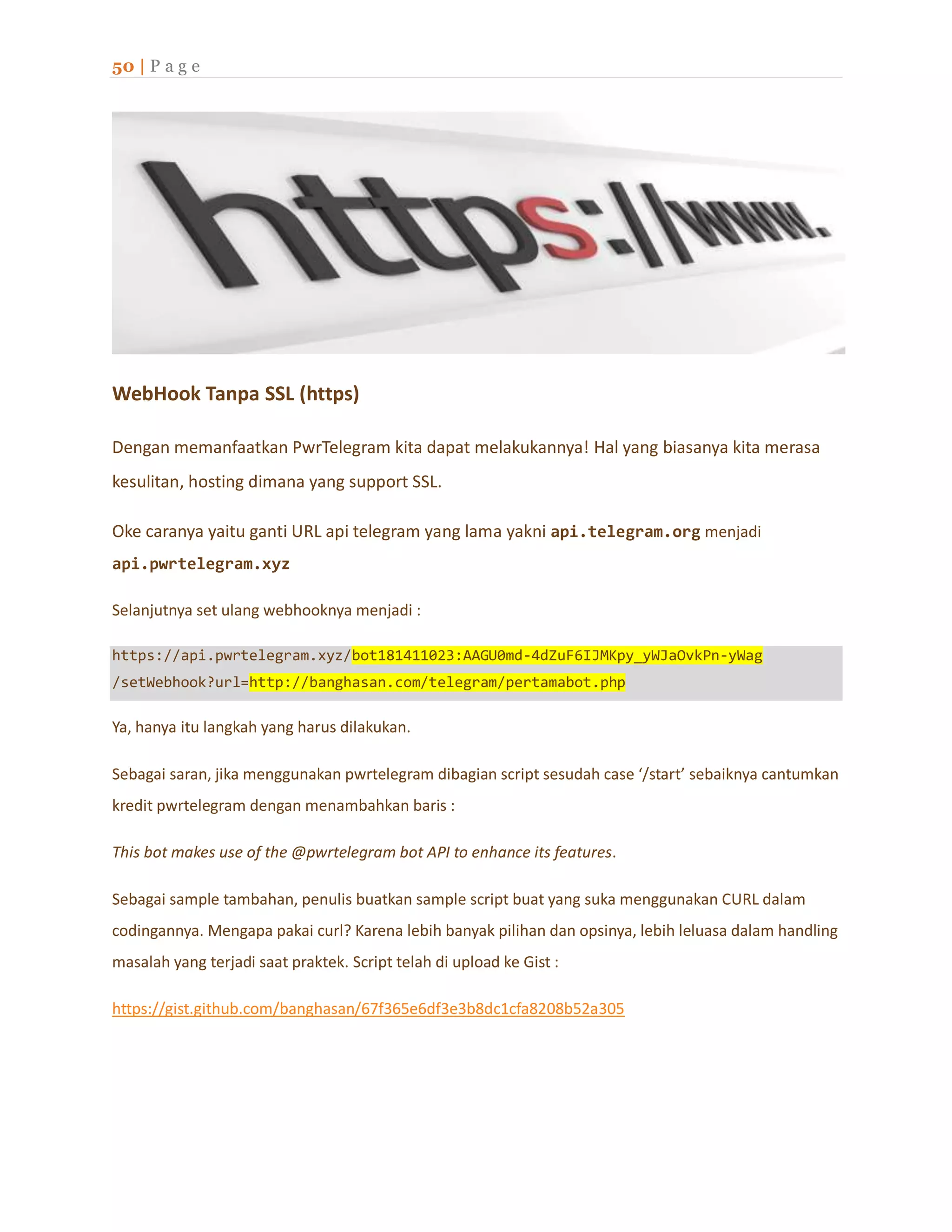 50 | P a g e
WebHook Tanpa SSL (https)
Dengan memanfaatkan PwrTelegram kita dapat melakukannya! Hal yang biasanya kita merasa
kesulitan, hosting dimana yang support SSL.
Oke caranya yaitu ganti URL api telegram yang lama yakni api.telegram.org menjadi
api.pwrtelegram.xyz
Selanjutnya set ulang webhooknya menjadi :
https://api.pwrtelegram.xyz/bot181411023:AAGU0md-4dZuF6IJMKpy_yWJaOvkPn-yWag
/setWebhook?url=http://banghasan.com/telegram/pertamabot.php
Ya, hanya itu langkah yang harus dilakukan.
Sebagai saran, jika menggunakan pwrtelegram dibagian script sesudah case ‘/start’ sebaiknya cantumkan
kredit pwrtelegram dengan menambahkan baris :
This bot makes use of the @pwrtelegram bot API to enhance its features.
Sebagai sample tambahan, penulis buatkan sample script buat yang suka menggunakan CURL dalam
codingannya. Mengapa pakai curl? Karena lebih banyak pilihan dan opsinya, lebih leluasa dalam handling
masalah yang terjadi saat praktek. Script telah di upload ke Gist :
https://gist.github.com/banghasan/67f365e6df3e3b8dc1cfa8208b52a305
 