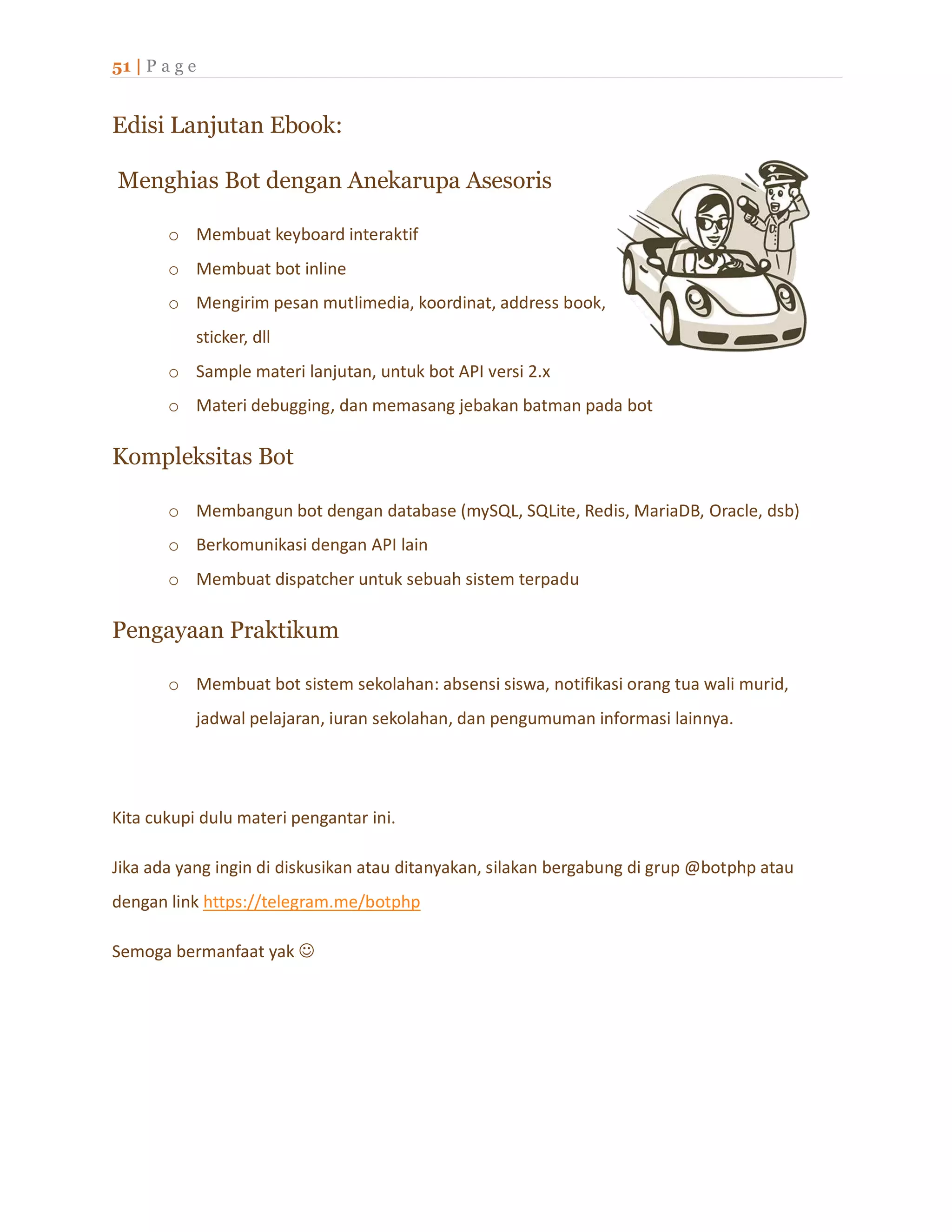 51 | P a g e
Edisi Lanjutan Ebook:
Menghias Bot dengan Anekarupa Asesoris
o Membuat keyboard interaktif
o Membuat bot inline
o Mengirim pesan mutlimedia, koordinat, address book,
sticker, dll
o Sample materi lanjutan, untuk bot API versi 2.x
o Materi debugging, dan memasang jebakan batman pada bot
Kompleksitas Bot
o Membangun bot dengan database (mySQL, SQLite, Redis, MariaDB, Oracle, dsb)
o Berkomunikasi dengan API lain
o Membuat dispatcher untuk sebuah sistem terpadu
Pengayaan Praktikum
o Membuat bot sistem sekolahan: absensi siswa, notifikasi orang tua wali murid,
jadwal pelajaran, iuran sekolahan, dan pengumuman informasi lainnya.
Kita cukupi dulu materi pengantar ini.
Jika ada yang ingin di diskusikan atau ditanyakan, silakan bergabung di grup @botphp atau
dengan link https://telegram.me/botphp
Semoga bermanfaat yak 
 