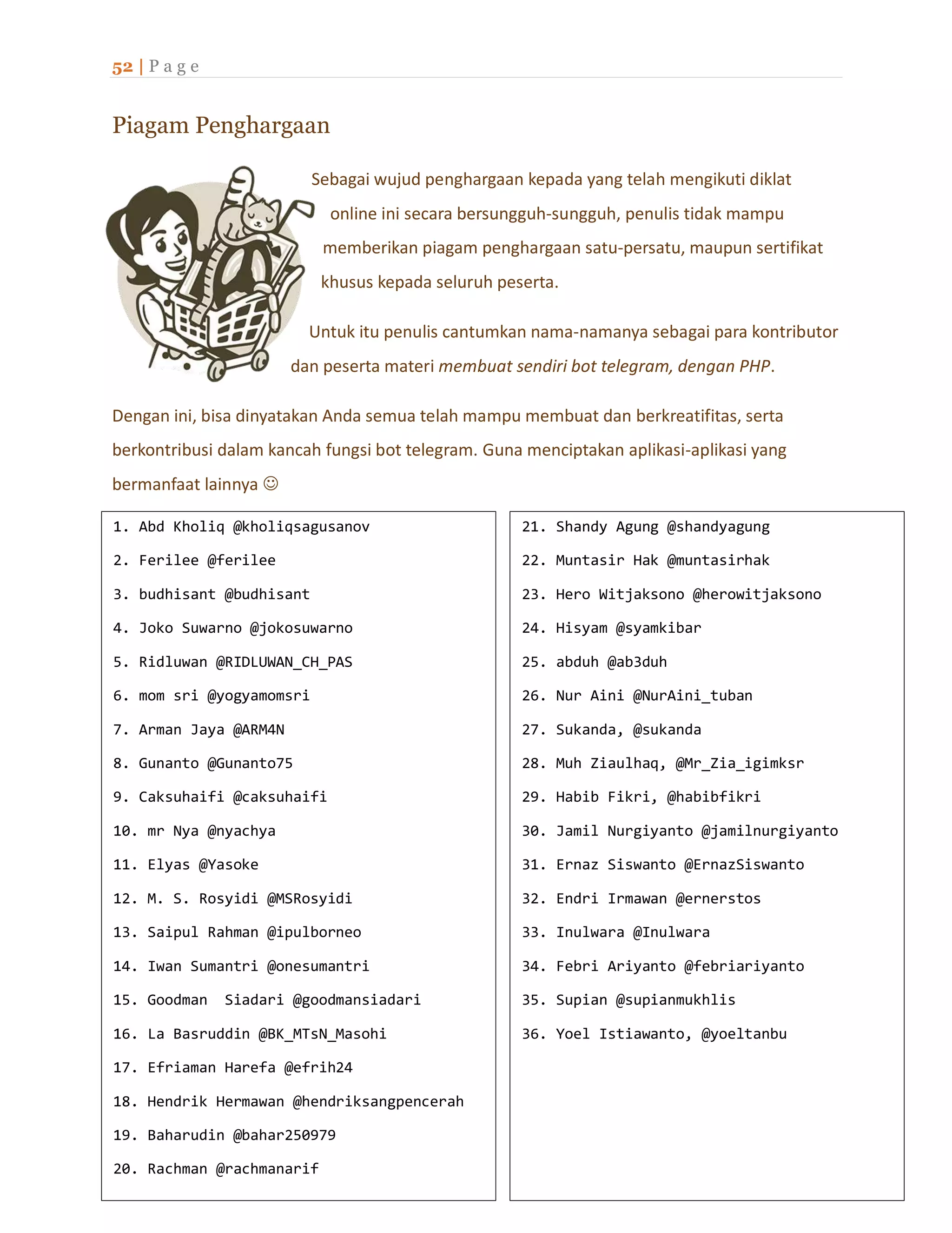 52 | P a g e
Piagam Penghargaan
Sebagai wujud penghargaan kepada yang telah mengikuti diklat
online ini secara bersungguh-sungguh, penulis tidak mampu
memberikan piagam penghargaan satu-persatu, maupun sertifikat
khusus kepada seluruh peserta.
Untuk itu penulis cantumkan nama-namanya sebagai para kontributor
dan peserta materi membuat sendiri bot telegram, dengan PHP.
Dengan ini, bisa dinyatakan Anda semua telah mampu membuat dan berkreatifitas, serta
berkontribusi dalam kancah fungsi bot telegram. Guna menciptakan aplikasi-aplikasi yang
bermanfaat lainnya 
1. Abd Kholiq @kholiqsagusanov
2. Ferilee @ferilee
3. budhisant @budhisant
4. Joko Suwarno @jokosuwarno
5. Ridluwan @RIDLUWAN_CH_PAS
6. mom sri @yogyamomsri
7. Arman Jaya @ARM4N
8. Gunanto @Gunanto75
9. Caksuhaifi @caksuhaifi
10. mr Nya @nyachya
11. Elyas @Yasoke
12. M. S. Rosyidi @MSRosyidi
13. Saipul Rahman @ipulborneo
14. Iwan Sumantri @onesumantri
15. Goodman Siadari @goodmansiadari
16. La Basruddin @BK_MTsN_Masohi
17. Efriaman Harefa @efrih24
18. Hendrik Hermawan @hendriksangpencerah
19. Baharudin @bahar250979
20. Rachman @rachmanarif
21. Shandy Agung @shandyagung
21. Shandy Agung @shandyagung
22. Muntasir Hak @muntasirhak
23. Hero Witjaksono @herowitjaksono
24. Hisyam @syamkibar
25. abduh @ab3duh
26. Nur Aini @NurAini_tuban
27. Sukanda, @sukanda
28. Muh Ziaulhaq, @Mr_Zia_igimksr
29. Habib Fikri, @habibfikri
30. Jamil Nurgiyanto @jamilnurgiyanto
31. Ernaz Siswanto @ErnazSiswanto
32. Endri Irmawan @ernerstos
33. Inulwara @Inulwara
34. Febri Ariyanto @febriariyanto
35. Supian @supianmukhlis
36. Yoel Istiawanto, @yoeltanbu
 